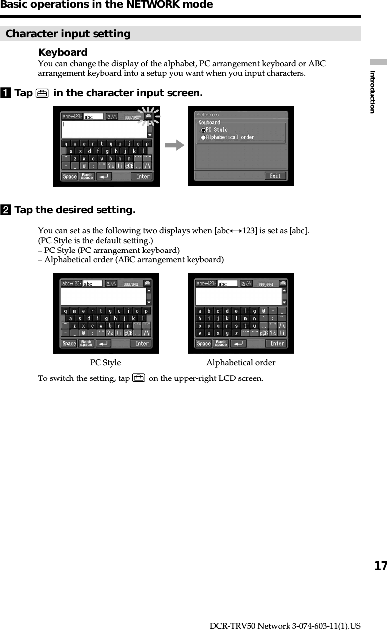 17IntroductionDCR-TRV50 Network 3-074-603-11(1).USBasic operations in the NETWORK modeCharacter input settingKeyboardYou can change the display of the alphabet, PC arrangement keyboard or ABCarrangement keyboard into a setup you want when you input characters.1Tap   in the character input screen.,2Tap the desired setting.You can set as the following two displays when [abcy123] is set as [abc].(PC Style is the default setting.)– PC Style (PC arrangement keyboard)– Alphabetical order (ABC arrangement keyboard)To switch the setting, tap   on the upper-right LCD screen.Alphabetical orderPC Style