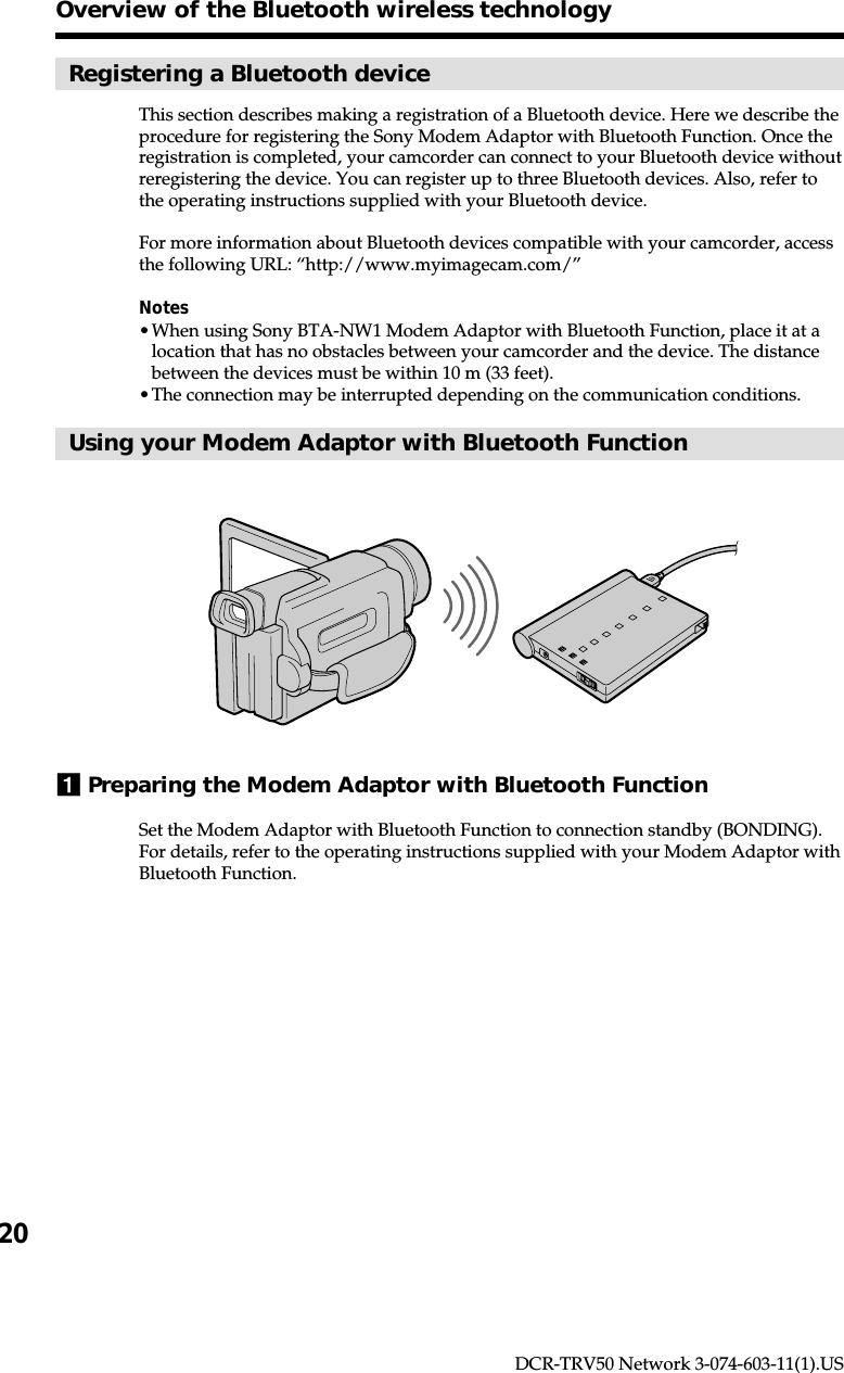 20DCR-TRV50 Network 3-074-603-11(1).USRegistering a Bluetooth deviceThis section describes making a registration of a Bluetooth device. Here we describe theprocedure for registering the Sony Modem Adaptor with Bluetooth Function. Once theregistration is completed, your camcorder can connect to your Bluetooth device withoutreregistering the device. You can register up to three Bluetooth devices. Also, refer tothe operating instructions supplied with your Bluetooth device.For more information about Bluetooth devices compatible with your camcorder, accessthe following URL: “http://www.myimagecam.com/”Notes•When using Sony BTA-NW1 Modem Adaptor with Bluetooth Function, place it at alocation that has no obstacles between your camcorder and the device. The distancebetween the devices must be within 10 m (33 feet).•The connection may be interrupted depending on the communication conditions.Using your Modem Adaptor with Bluetooth Function1Preparing the Modem Adaptor with Bluetooth FunctionSet the Modem Adaptor with Bluetooth Function to connection standby (BONDING).For details, refer to the operating instructions supplied with your Modem Adaptor withBluetooth Function.Overview of the Bluetooth wireless technology