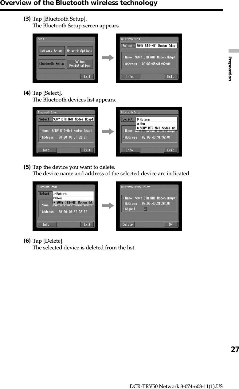 27PreparationDCR-TRV50 Network 3-074-603-11(1).USOverview of the Bluetooth wireless technology(3)Tap [Bluetooth Setup].The Bluetooth Setup screen appears.,(4)Tap [Select].The Bluetooth devices list appears.,(5)Tap the device you want to delete.The device name and address of the selected device are indicated.,(6)Tap [Delete].The selected device is deleted from the list.