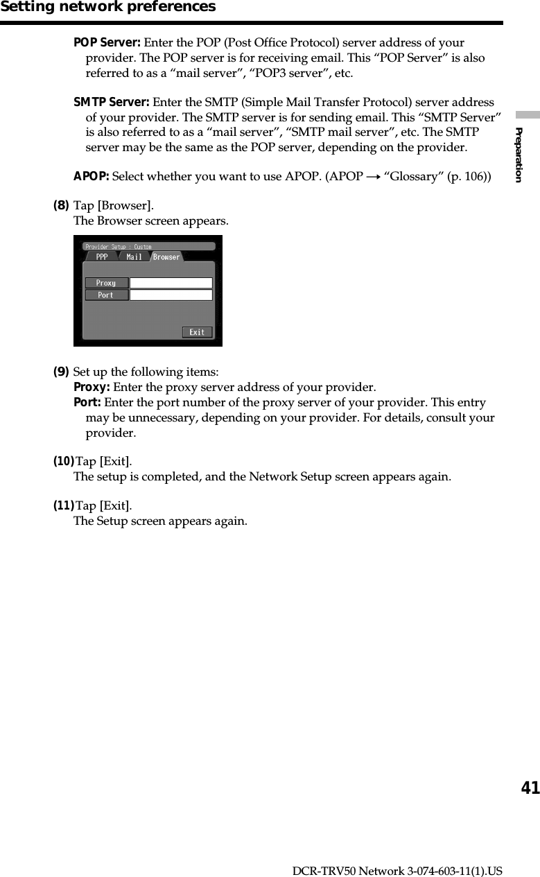 41PreparationDCR-TRV50 Network 3-074-603-11(1).USPOP Server: Enter the POP (Post Office Protocol) server address of yourprovider. The POP server is for receiving email. This “POP Server” is alsoreferred to as a “mail server”, “POP3 server”, etc.SMTP Server: Enter the SMTP (Simple Mail Transfer Protocol) server addressof your provider. The SMTP server is for sending email. This “SMTP Server”is also referred to as a “mail server”, “SMTP mail server”, etc. The SMTPserver may be the same as the POP server, depending on the provider.APOP: Select whether you want to use APOP. (APOP t “Glossary” (p. 106))(8)Tap [Browser].The Browser screen appears.(9)Set up the following items:Proxy: Enter the proxy server address of your provider.Port: Enter the port number of the proxy server of your provider. This entrymay be unnecessary, depending on your provider. For details, consult yourprovider.(10)Tap [Exit].The setup is completed, and the Network Setup screen appears again.(11)Tap [Exit].The Setup screen appears again.Setting network preferences