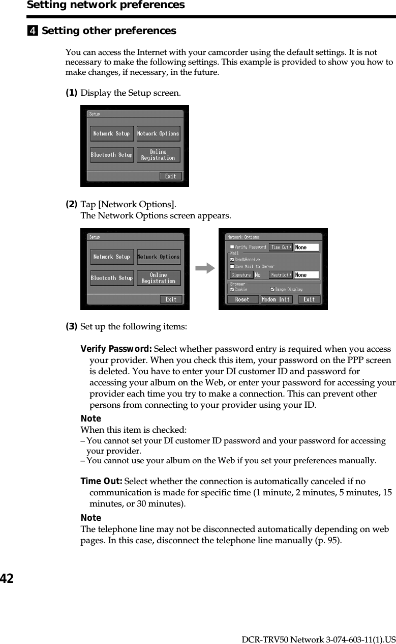 42DCR-TRV50 Network 3-074-603-11(1).US4Setting other preferencesYou can access the Internet with your camcorder using the default settings. It is notnecessary to make the following settings. This example is provided to show you how tomake changes, if necessary, in the future.(1)Display the Setup screen.(2)Tap [Network Options].The Network Options screen appears.,(3)Set up the following items:Verify Password: Select whether password entry is required when you accessyour provider. When you check this item, your password on the PPP screenis deleted. You have to enter your DI customer ID and password foraccessing your album on the Web, or enter your password for accessing yourprovider each time you try to make a connection. This can prevent otherpersons from connecting to your provider using your ID.NoteWhen this item is checked:–You cannot set your DI customer ID password and your password for accessingyour provider.–You cannot use your album on the Web if you set your preferences manually.Time Out: Select whether the connection is automatically canceled if nocommunication is made for specific time (1 minute, 2 minutes, 5 minutes, 15minutes, or 30 minutes).NoteThe telephone line may not be disconnected automatically depending on webpages. In this case, disconnect the telephone line manually (p. 95).Setting network preferences