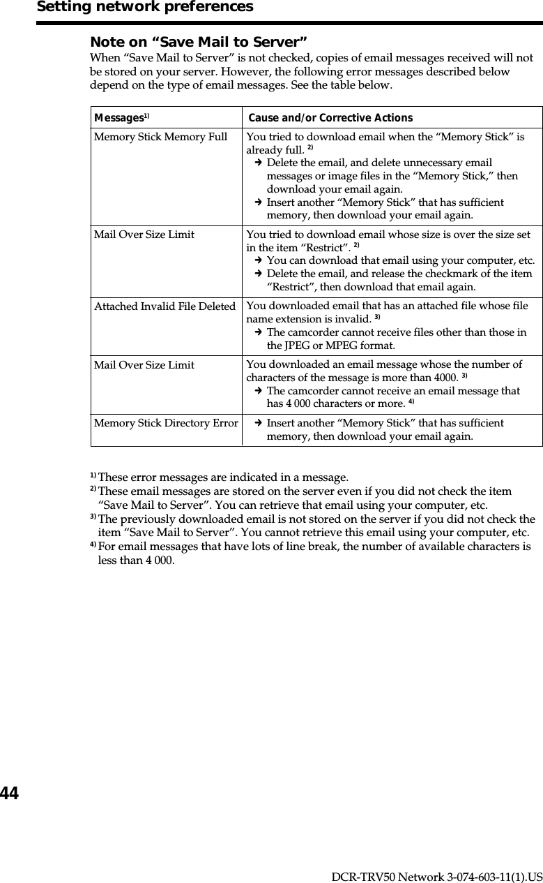 44DCR-TRV50 Network 3-074-603-11(1).USNote on “Save Mail to Server”When “Save Mail to Server” is not checked, copies of email messages received will notbe stored on your server. However, the following error messages described belowdepend on the type of email messages. See the table below.Messages1) Cause and/or Corrective ActionsMemory Stick Memory FullMail Over Size LimitAttached Invalid File DeletedMail Over Size LimitMemory Stick Directory Error1) These error messages are indicated in a message.2) These email messages are stored on the server even if you did not check the item“Save Mail to Server”. You can retrieve that email using your computer, etc.3) The previously downloaded email is not stored on the server if you did not check theitem “Save Mail to Server”. You cannot retrieve this email using your computer, etc.4) For email messages that have lots of line break, the number of available characters isless than 4 000.Setting network preferencesYou tried to download email when the “Memory Stick” isalready full. 2)cDelete the email, and delete unnecessary emailmessages or image files in the “Memory Stick,” thendownload your email again.cInsert another “Memory Stick” that has sufficientmemory, then download your email again.You tried to download email whose size is over the size setin the item “Restrict”. 2)cYou can download that email using your computer, etc.cDelete the email, and release the checkmark of the item“Restrict”, then download that email again.You downloaded email that has an attached file whose filename extension is invalid. 3)cThe camcorder cannot receive files other than those inthe JPEG or MPEG format.You downloaded an email message whose the number ofcharacters of the message is more than 4000. 3)cThe camcorder cannot receive an email message thathas 4 000 characters or more. 4)cInsert another “Memory Stick” that has sufficientmemory, then download your email again.