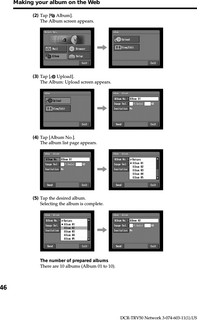 46DCR-TRV50 Network 3-074-603-11(1).US(2)Tap [  Album].The Album screen appears.,(3)Tap [  Upload].The Album: Upload screen appears.,(4)Tap [Album No.].The album list page appears.,(5)Tap the desired album.Selecting the album is complete.,The number of prepared albumsThere are 10 albums (Album 01 to 10).Making your album on the Web