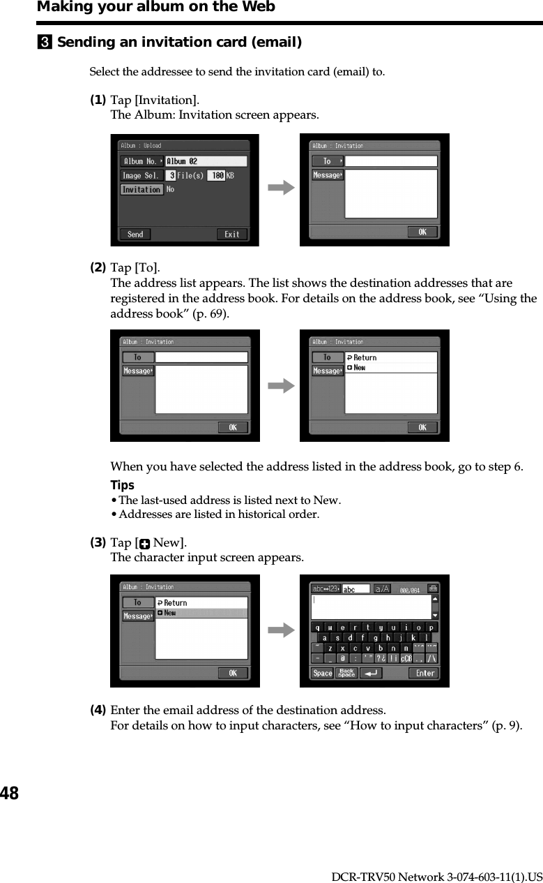 48DCR-TRV50 Network 3-074-603-11(1).US3Sending an invitation card (email)Select the addressee to send the invitation card (email) to.(1)Tap [Invitation].The Album: Invitation screen appears.,(2)Tap [To].The address list appears. The list shows the destination addresses that areregistered in the address book. For details on the address book, see “Using theaddress book” (p. 69).,When you have selected the address listed in the address book, go to step 6.Tips•The last-used address is listed next to New.•Addresses are listed in historical order.(3)Tap [  New].The character input screen appears.,(4)Enter the email address of the destination address.For details on how to input characters, see “How to input characters” (p. 9).Making your album on the Web