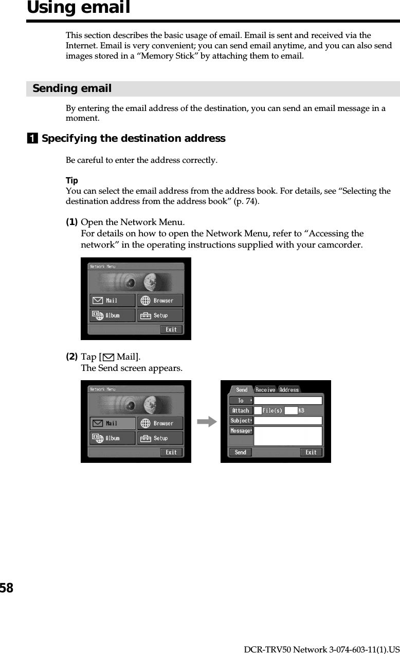 58DCR-TRV50 Network 3-074-603-11(1).USThis section describes the basic usage of email. Email is sent and received via theInternet. Email is very convenient; you can send email anytime, and you can also sendimages stored in a “Memory Stick” by attaching them to email.Sending emailBy entering the email address of the destination, you can send an email message in amoment.1Specifying the destination addressBe careful to enter the address correctly.TipYou can select the email address from the address book. For details, see “Selecting thedestination address from the address book” (p. 74).(1)Open the Network Menu.For details on how to open the Network Menu, refer to “Accessing thenetwork” in the operating instructions supplied with your camcorder.(2)Tap [  Mail].The Send screen appears.,Using email