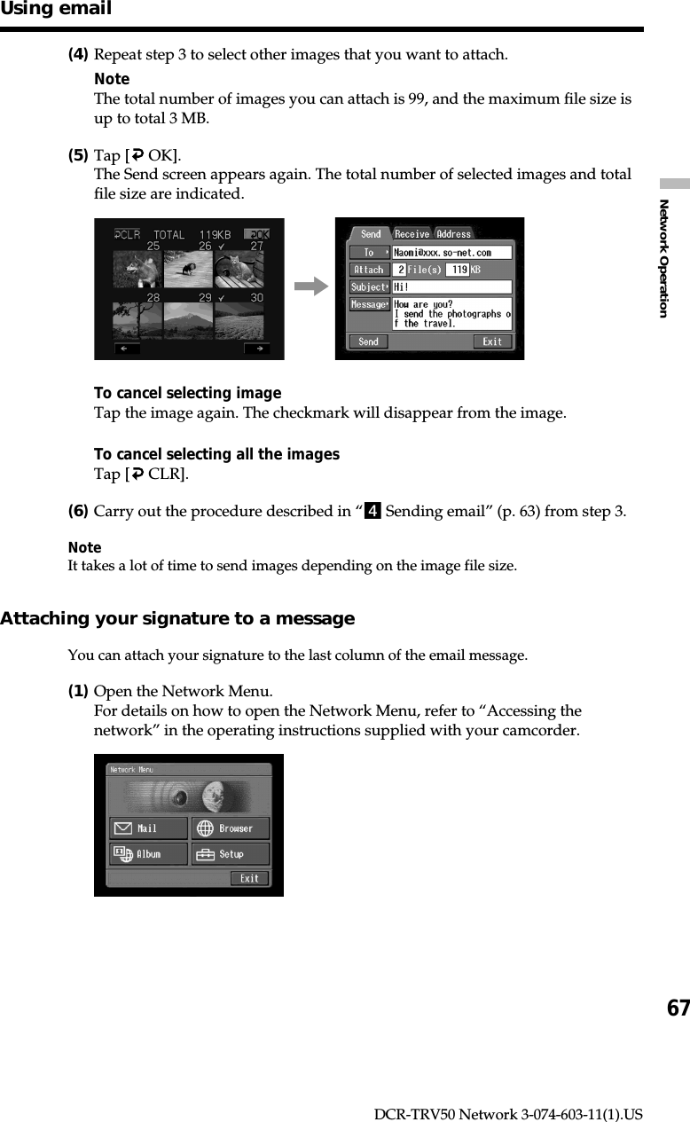 67Network OperationDCR-TRV50 Network 3-074-603-11(1).US(4)Repeat step 3 to select other images that you want to attach.NoteThe total number of images you can attach is 99, and the maximum file size isup to total 3 MB.(5)Tap [  OK].The Send screen appears again. The total number of selected images and totalfile size are indicated.,To cancel selecting imageTap the image again. The checkmark will disappear from the image.To cancel selecting all the imagesTap [  CLR].(6)Carry out the procedure described in “4 Sending email” (p. 63) from step 3.NoteIt takes a lot of time to send images depending on the image file size.Attaching your signature to a messageYou can attach your signature to the last column of the email message.(1)Open the Network Menu.For details on how to open the Network Menu, refer to “Accessing thenetwork” in the operating instructions supplied with your camcorder.Using email