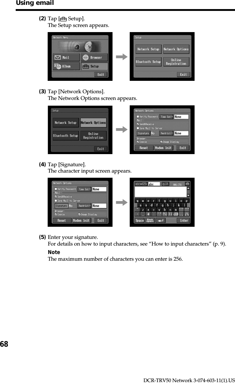 68DCR-TRV50 Network 3-074-603-11(1).US(2)Tap [  Setup].The Setup screen appears.,(3)Tap [Network Options].The Network Options screen appears.,(4)Tap [Signature].The character input screen appears.,(5)Enter your signature.For details on how to input characters, see “How to input characters” (p. 9).NoteThe maximum number of characters you can enter is 256.Using email