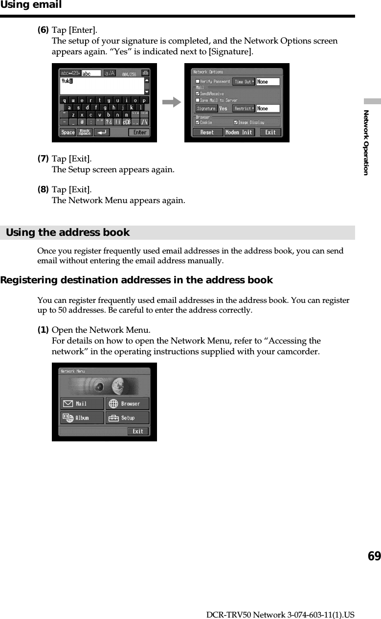 69Network OperationDCR-TRV50 Network 3-074-603-11(1).US(6)Tap [Enter].The setup of your signature is completed, and the Network Options screenappears again. “Yes” is indicated next to [Signature].,(7)Tap [Exit].The Setup screen appears again.(8)Tap [Exit].The Network Menu appears again.Using the address bookOnce you register frequently used email addresses in the address book, you can sendemail without entering the email address manually.Registering destination addresses in the address bookYou can register frequently used email addresses in the address book. You can registerup to 50 addresses. Be careful to enter the address correctly.(1)Open the Network Menu.For details on how to open the Network Menu, refer to “Accessing thenetwork” in the operating instructions supplied with your camcorder.Using email