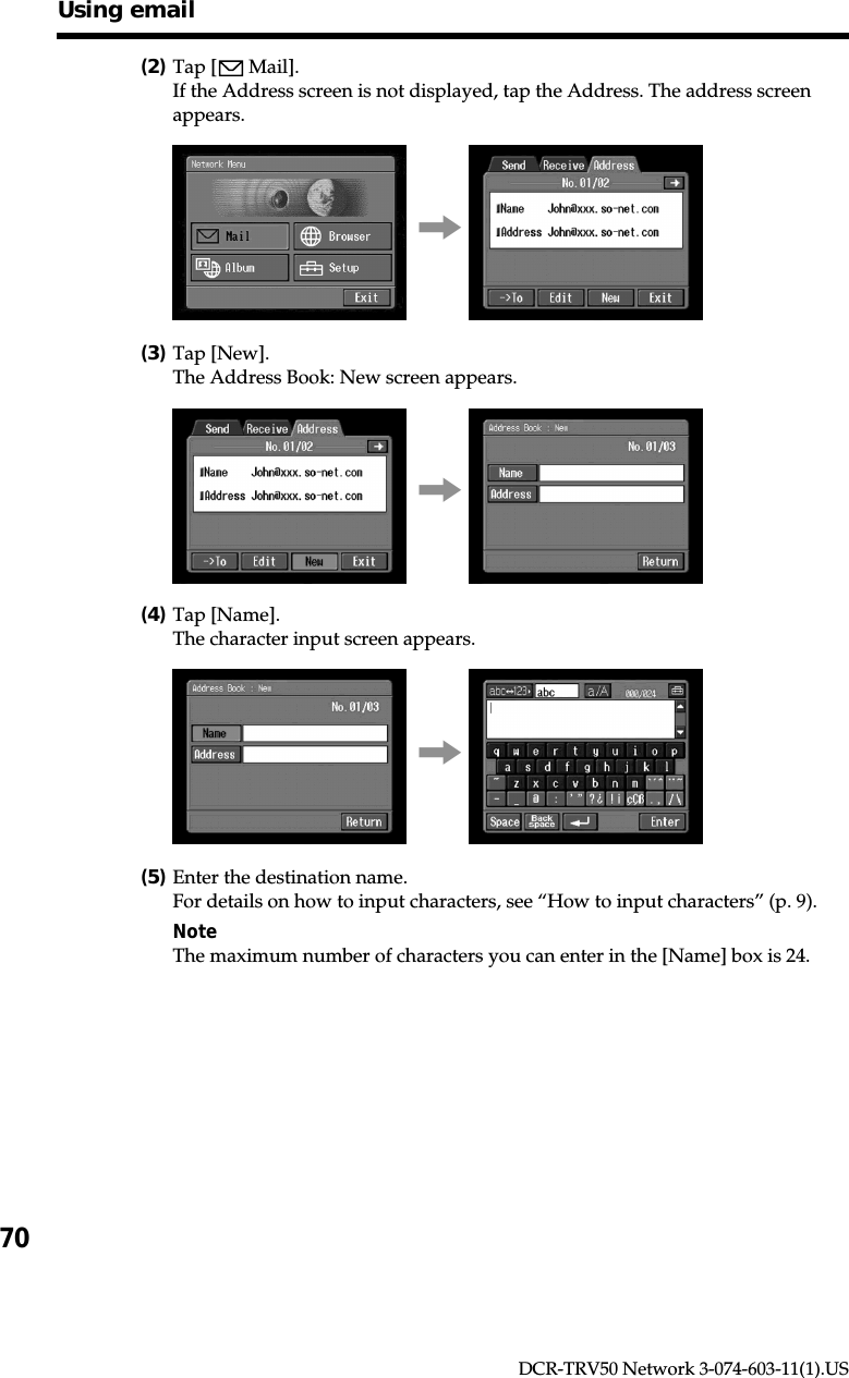 70DCR-TRV50 Network 3-074-603-11(1).US(2)Tap [  Mail].If the Address screen is not displayed, tap the Address. The address screenappears.,(3)Tap [New].The Address Book: New screen appears.,(4)Tap [Name].The character input screen appears.,(5)Enter the destination name.For details on how to input characters, see “How to input characters” (p. 9).NoteThe maximum number of characters you can enter in the [Name] box is 24.Using email