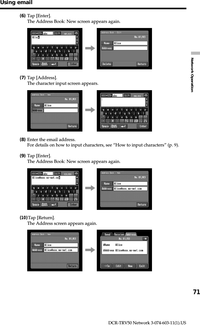 71Network OperationDCR-TRV50 Network 3-074-603-11(1).US(6)Tap [Enter].The Address Book: New screen appears again.,(7)Tap [Address].The character input screen appears.,(8)Enter the email address.For details on how to input characters, see “How to input characters” (p. 9).(9)Tap [Enter].The Address Book: New screen appears again.,(10)Tap [Return].The Address screen appears again.,Using email