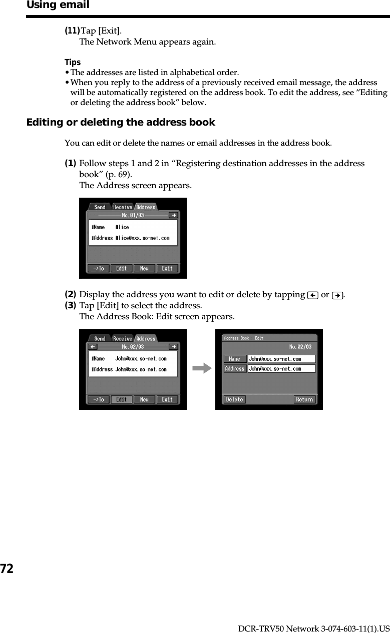 72DCR-TRV50 Network 3-074-603-11(1).US(11)Tap [Exit].The Network Menu appears again.Tips•The addresses are listed in alphabetical order.•When you reply to the address of a previously received email message, the addresswill be automatically registered on the address book. To edit the address, see “Editingor deleting the address book” below.Editing or deleting the address bookYou can edit or delete the names or email addresses in the address book.(1)Follow steps 1 and 2 in “Registering destination addresses in the addressbook” (p. 69).The Address screen appears.(2)Display the address you want to edit or delete by tapping   or  .(3)Tap [Edit] to select the address.The Address Book: Edit screen appears.,Using email