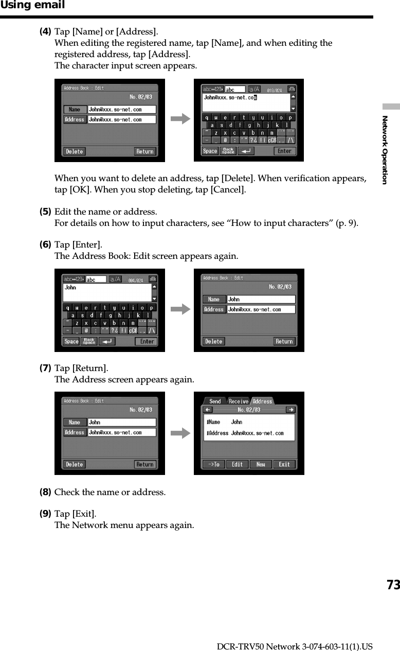 73Network OperationDCR-TRV50 Network 3-074-603-11(1).US(4)Tap [Name] or [Address].When editing the registered name, tap [Name], and when editing theregistered address, tap [Address].The character input screen appears.,When you want to delete an address, tap [Delete]. When verification appears,tap [OK]. When you stop deleting, tap [Cancel].(5)Edit the name or address.For details on how to input characters, see “How to input characters” (p. 9).(6)Tap [Enter].The Address Book: Edit screen appears again.,(7)Tap [Return].The Address screen appears again.,(8)Check the name or address.(9)Tap [Exit].The Network menu appears again.Using email