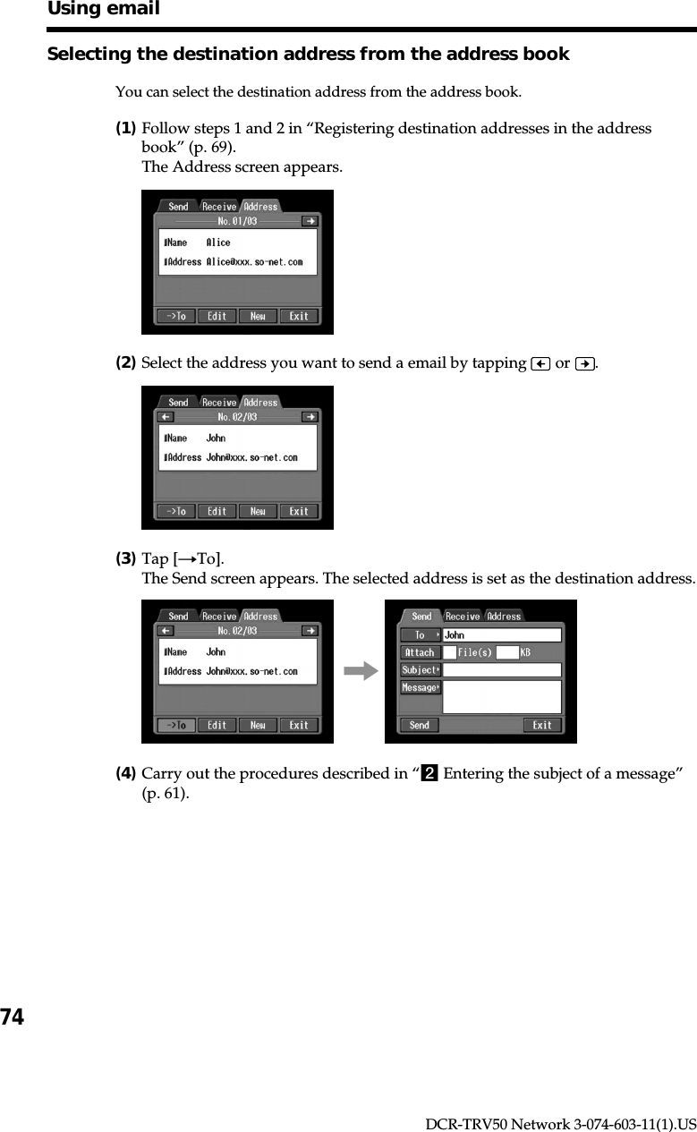 74DCR-TRV50 Network 3-074-603-11(1).USSelecting the destination address from the address bookYou can select the destination address from the address book.(1)Follow steps 1 and 2 in “Registering destination addresses in the addressbook” (p. 69).The Address screen appears.(2)Select the address you want to send a email by tapping   or  .(3)Tap [tTo].The Send screen appears. The selected address is set as the destination address.,(4)Carry out the procedures described in “2 Entering the subject of a message”(p. 61).Using email