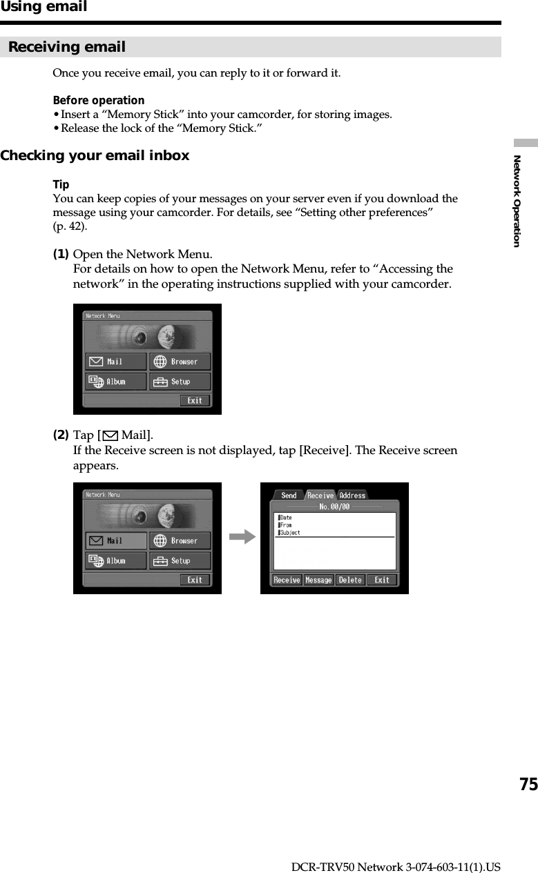 75Network OperationDCR-TRV50 Network 3-074-603-11(1).USReceiving emailOnce you receive email, you can reply to it or forward it.Before operation•Insert a “Memory Stick” into your camcorder, for storing images.•Release the lock of the “Memory Stick.”Checking your email inboxTipYou can keep copies of your messages on your server even if you download themessage using your camcorder. For details, see “Setting other preferences”(p. 42).(1)Open the Network Menu.For details on how to open the Network Menu, refer to “Accessing thenetwork” in the operating instructions supplied with your camcorder.(2)Tap [  Mail].If the Receive screen is not displayed, tap [Receive]. The Receive screenappears.,Using email