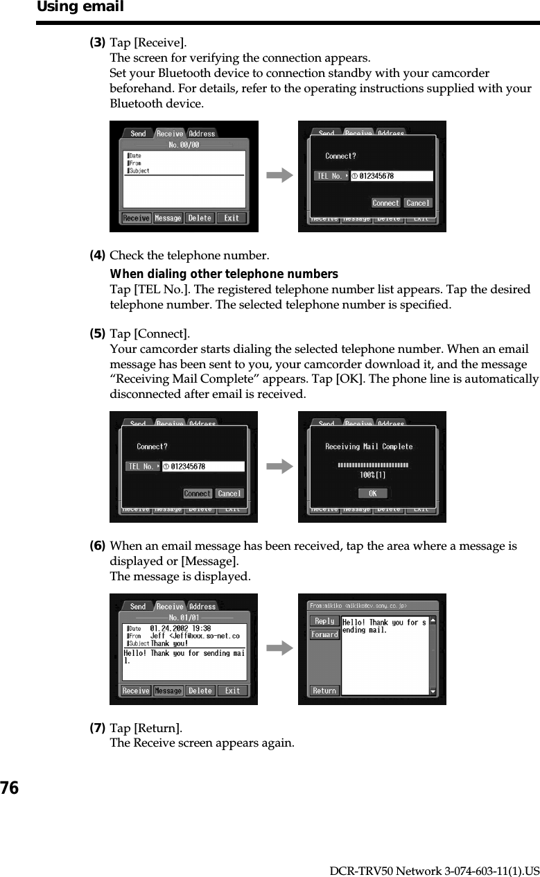 76DCR-TRV50 Network 3-074-603-11(1).US(3)Tap [Receive].The screen for verifying the connection appears.Set your Bluetooth device to connection standby with your camcorderbeforehand. For details, refer to the operating instructions supplied with yourBluetooth device.,(4)Check the telephone number.When dialing other telephone numbersTap [TEL No.]. The registered telephone number list appears. Tap the desiredtelephone number. The selected telephone number is specified.(5)Tap [Connect].Your camcorder starts dialing the selected telephone number. When an emailmessage has been sent to you, your camcorder download it, and the message“Receiving Mail Complete” appears. Tap [OK]. The phone line is automaticallydisconnected after email is received.,(6)When an email message has been received, tap the area where a message isdisplayed or [Message].The message is displayed.,(7)Tap [Return].The Receive screen appears again.Using email