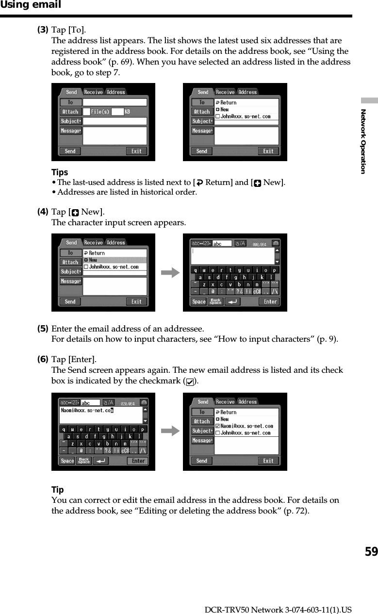 59Network OperationDCR-TRV50 Network 3-074-603-11(1).US(3)Tap [To].The address list appears. The list shows the latest used six addresses that areregistered in the address book. For details on the address book, see “Using theaddress book” (p. 69). When you have selected an address listed in the addressbook, go to step 7.,Tips•The last-used address is listed next to [  Return] and [  New].•Addresses are listed in historical order.(4)Tap [  New].The character input screen appears.,(5)Enter the email address of an addressee.For details on how to input characters, see “How to input characters” (p. 9).(6)Tap [Enter].The Send screen appears again. The new email address is listed and its checkbox is indicated by the checkmark ( ).,TipYou can correct or edit the email address in the address book. For details onthe address book, see “Editing or deleting the address book” (p. 72).Using email