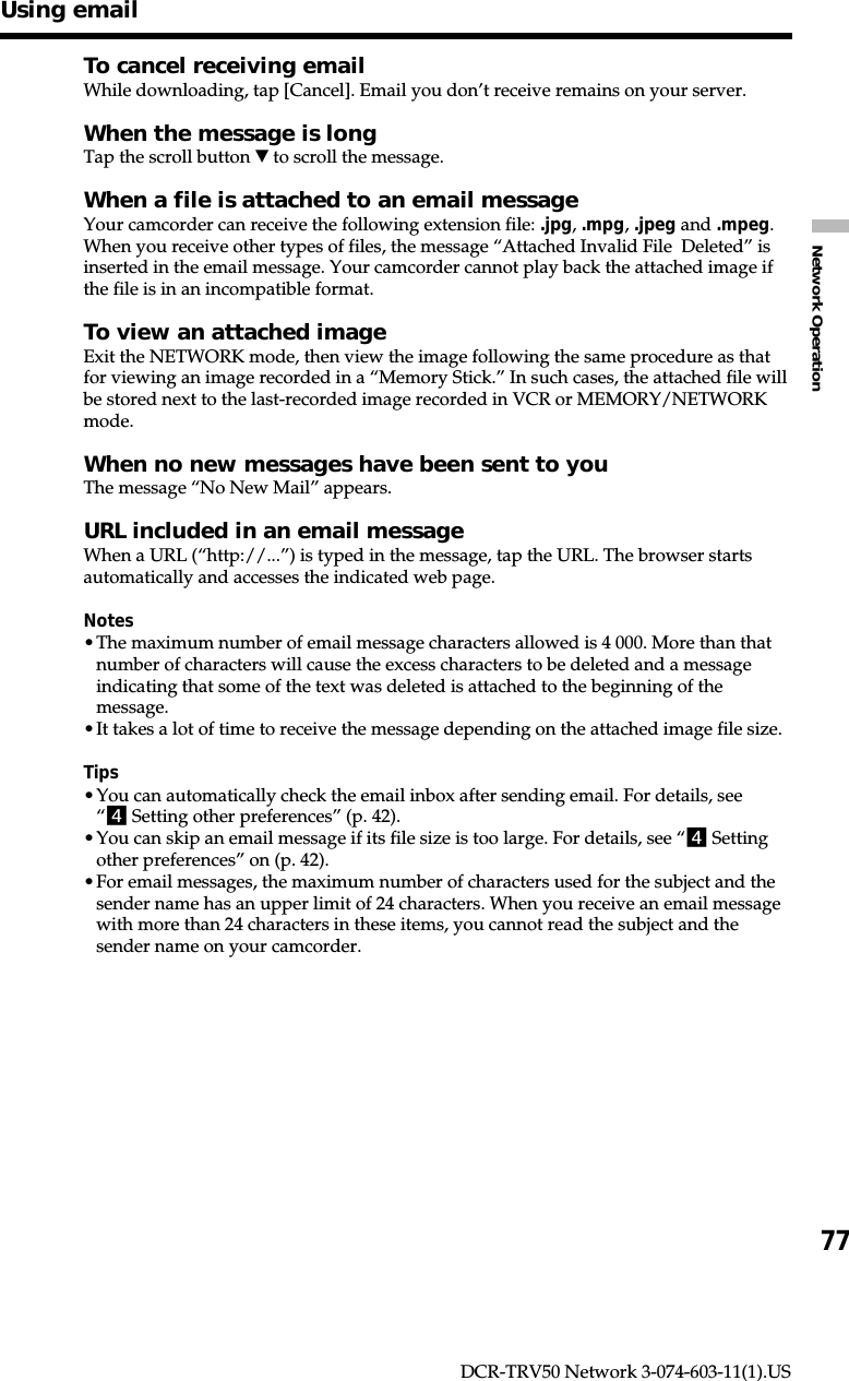 77Network OperationDCR-TRV50 Network 3-074-603-11(1).USUsing emailTo cancel receiving emailWhile downloading, tap [Cancel]. Email you don’t receive remains on your server.When the message is longTap the scroll button V to scroll the message.When a file is attached to an email messageYour camcorder can receive the following extension file: .jpg, .mpg, .jpeg and .mpeg.When you receive other types of files, the message “Attached Invalid File  Deleted” isinserted in the email message. Your camcorder cannot play back the attached image ifthe file is in an incompatible format.To view an attached imageExit the NETWORK mode, then view the image following the same procedure as thatfor viewing an image recorded in a “Memory Stick.” In such cases, the attached file willbe stored next to the last-recorded image recorded in VCR or MEMORY/NETWORKmode.When no new messages have been sent to youThe message “No New Mail” appears.URL included in an email messageWhen a URL (“http://...”) is typed in the message, tap the URL. The browser startsautomatically and accesses the indicated web page.Notes•The maximum number of email message characters allowed is 4 000. More than thatnumber of characters will cause the excess characters to be deleted and a messageindicating that some of the text was deleted is attached to the beginning of themessage.•It takes a lot of time to receive the message depending on the attached image file size.Tips•You can automatically check the email inbox after sending email. For details, see“4 Setting other preferences” (p. 42).•You can skip an email message if its file size is too large. For details, see “4 Settingother preferences” on (p. 42).•For email messages, the maximum number of characters used for the subject and thesender name has an upper limit of 24 characters. When you receive an email messagewith more than 24 characters in these items, you cannot read the subject and thesender name on your camcorder.