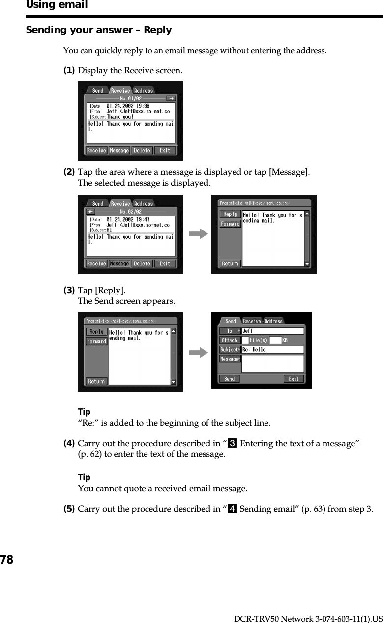 78DCR-TRV50 Network 3-074-603-11(1).USSending your answer – ReplyYou can quickly reply to an email message without entering the address.(1)Display the Receive screen.(2)Tap the area where a message is displayed or tap [Message].The selected message is displayed.,(3)Tap [Reply].The Send screen appears.,Tip“Re:” is added to the beginning of the subject line.(4)Carry out the procedure described in “3 Entering the text of a message”(p. 62) to enter the text of the message.TipYou cannot quote a received email message.(5)Carry out the procedure described in “4 Sending email” (p. 63) from step 3.Using email