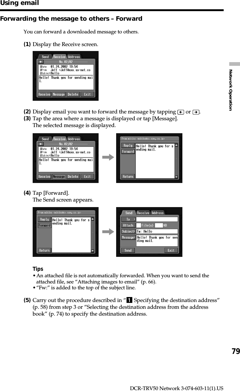 79Network OperationDCR-TRV50 Network 3-074-603-11(1).USForwarding the message to others – ForwardYou can forward a downloaded message to others.(1)Display the Receive screen.(2)Display email you want to forward the message by tapping   or  .(3)Tap the area where a message is displayed or tap [Message].The selected message is displayed.,(4)Tap [Forward].The Send screen appears.,Tips•An attached file is not automatically forwarded. When you want to send theattached file, see “Attaching images to email” (p. 66).•“Fw:” is added to the top of the subject line.(5)Carry out the procedure described in “1 Specifying the destination address”(p. 58) from step 3 or “Selecting the destination address from the addressbook” (p. 74) to specify the destination address.Using email