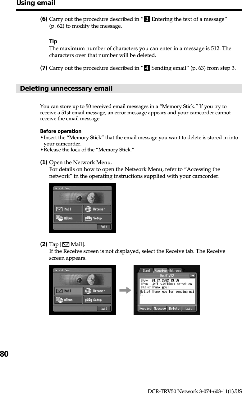 80DCR-TRV50 Network 3-074-603-11(1).US(6)Carry out the procedure described in “3 Entering the text of a message”(p. 62) to modify the message.TipThe maximum number of characters you can enter in a message is 512. Thecharacters over that number will be deleted.(7)Carry out the procedure described in “4 Sending email” (p. 63) from step 3.Deleting unnecessary emailYou can store up to 50 received email messages in a “Memory Stick.” If you try toreceive a 51st email message, an error message appears and your camcorder cannotreceive the email message.Before operation•Insert the “Memory Stick” that the email message you want to delete is stored in intoyour camcorder.•Release the lock of the “Memory Stick.”(1)Open the Network Menu.For details on how to open the Network Menu, refer to “Accessing thenetwork” in the operating instructions supplied with your camcorder.(2)Tap [  Mail].If the Receive screen is not displayed, select the Receive tab. The Receivescreen appears.,Using email