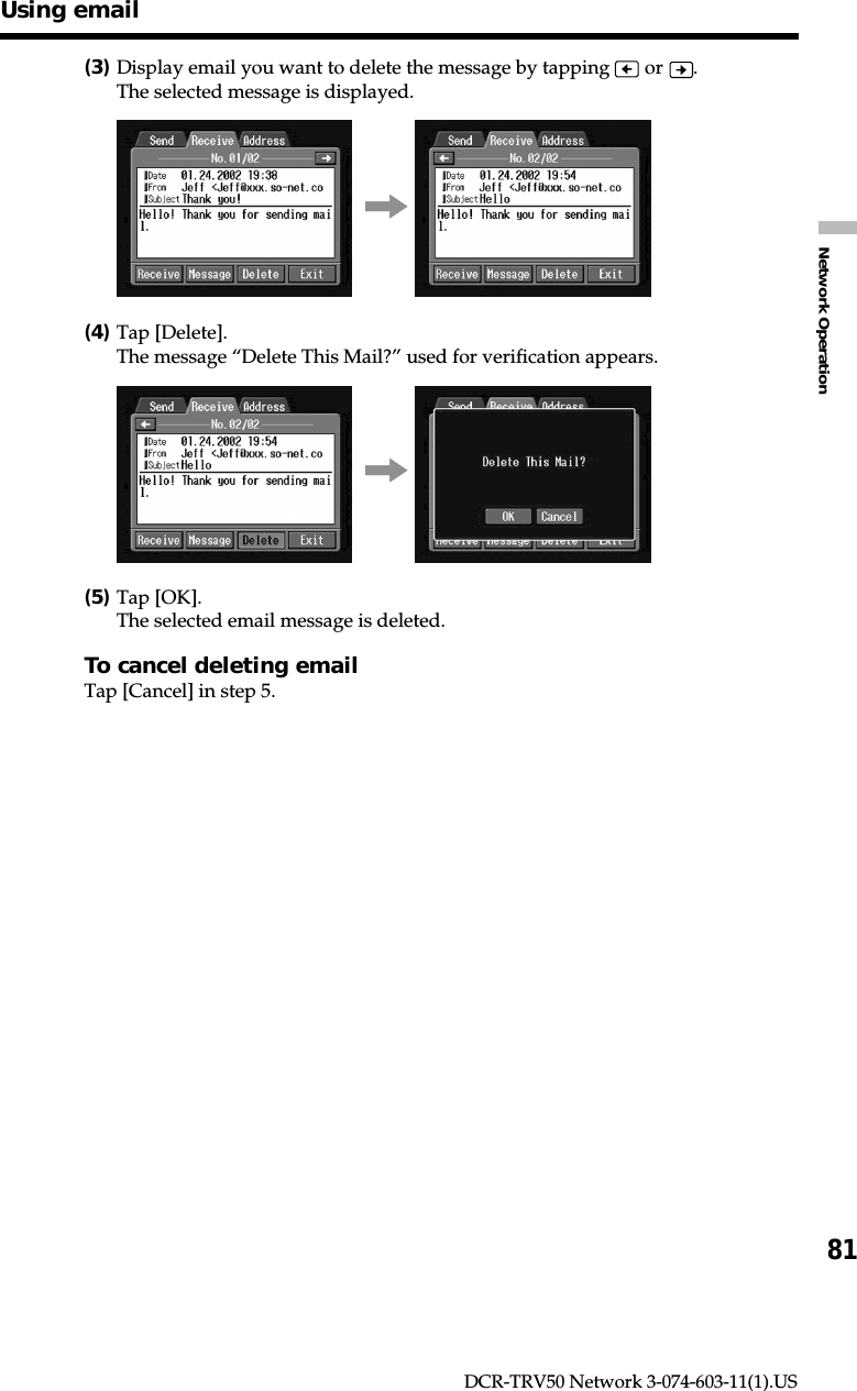 81Network OperationDCR-TRV50 Network 3-074-603-11(1).US(3)Display email you want to delete the message by tapping   or  .The selected message is displayed.,(4)Tap [Delete].The message “Delete This Mail?” used for verification appears.,(5)Tap [OK].The selected email message is deleted.To cancel deleting emailTap [Cancel] in step 5.Using email