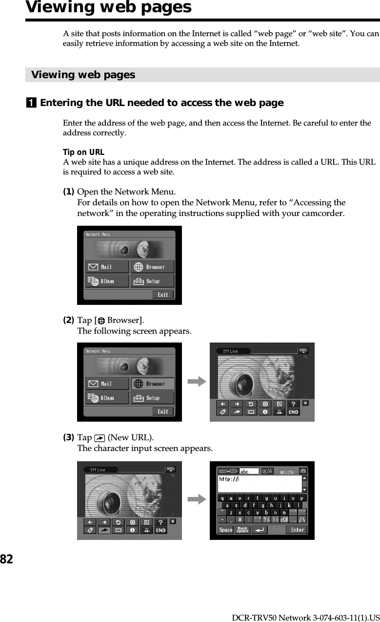 82DCR-TRV50 Network 3-074-603-11(1).USA site that posts information on the Internet is called “web page” or “web site”. You caneasily retrieve information by accessing a web site on the Internet.Viewing web pages1Entering the URL needed to access the web pageEnter the address of the web page, and then access the Internet. Be careful to enter theaddress correctly.Tip on URLA web site has a unique address on the Internet. The address is called a URL. This URLis required to access a web site.(1)Open the Network Menu.For details on how to open the Network Menu, refer to “Accessing thenetwork” in the operating instructions supplied with your camcorder.(2)Tap [  Browser].The following screen appears.,(3)Tap   (New URL).The character input screen appears.,Viewing web pages