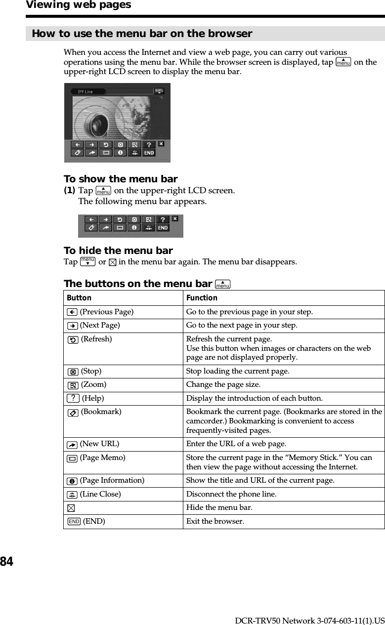 84DCR-TRV50 Network 3-074-603-11(1).USHow to use the menu bar on the browserWhen you access the Internet and view a web page, you can carry out variousoperations using the menu bar. While the browser screen is displayed, tap menu on theupper-right LCD screen to display the menu bar.To show the menu bar(1)Tap menu on the upper-right LCD screen.The following menu bar appears.To hide the menu barTap menu or   in the menu bar again. The menu bar disappears.Viewing web pagesThe buttons on the menu bar menuButton Function (Previous Page) Go to the previous page in your step. (Next Page) Go to the next page in your step. (Refresh) Refresh the current page.Use this button when images or characters on the webpage are not displayed properly. (Stop) Stop loading the current page. (Zoom) Change the page size.? (Help) Display the introduction of each button. (Bookmark) Bookmark the current page. (Bookmarks are stored in thecamcorder.) Bookmarking is convenient to accessfrequently-visited pages. (New URL) Enter the URL of a web page. (Page Memo) Store the current page in the “Memory Stick.” You canthen view the page without accessing the Internet. (Page Information) Show the title and URL of the current page. (Line Close) Disconnect the phone line.Hide the menu bar.END (END) Exit the browser.