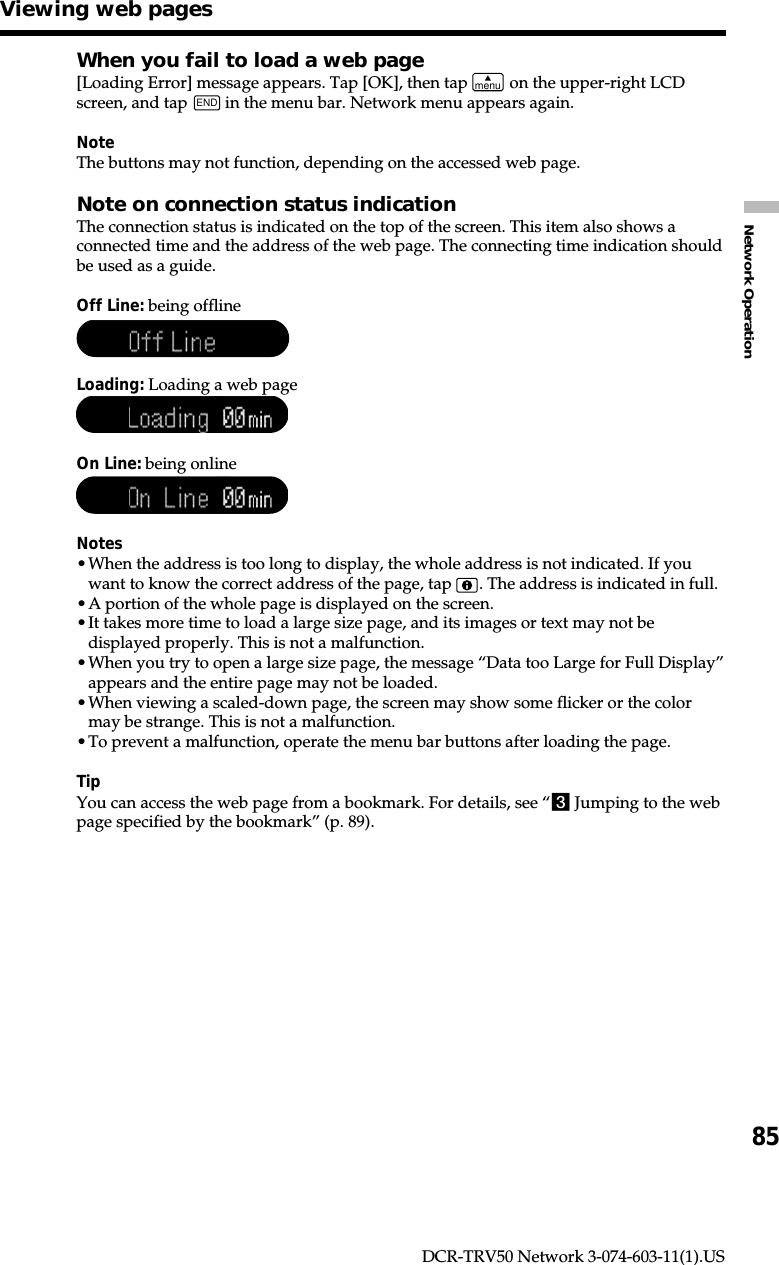 85Network OperationDCR-TRV50 Network 3-074-603-11(1).USWhen you fail to load a web page[Loading Error] message appears. Tap [OK], then tap menu on the upper-right LCDscreen, and tap END in the menu bar. Network menu appears again.NoteThe buttons may not function, depending on the accessed web page.Note on connection status indicationThe connection status is indicated on the top of the screen. This item also shows aconnected time and the address of the web page. The connecting time indication shouldbe used as a guide.Off Line: being offlineLoading: Loading a web pageOn Line: being onlineNotes•When the address is too long to display, the whole address is not indicated. If youwant to know the correct address of the page, tap  . The address is indicated in full.•A portion of the whole page is displayed on the screen.•It takes more time to load a large size page, and its images or text may not bedisplayed properly. This is not a malfunction.•When you try to open a large size page, the message “Data too Large for Full Display”appears and the entire page may not be loaded.•When viewing a scaled-down page, the screen may show some flicker or the colormay be strange. This is not a malfunction.•To prevent a malfunction, operate the menu bar buttons after loading the page.TipYou can access the web page from a bookmark. For details, see “3 Jumping to the webpage specified by the bookmark” (p. 89).Viewing web pages