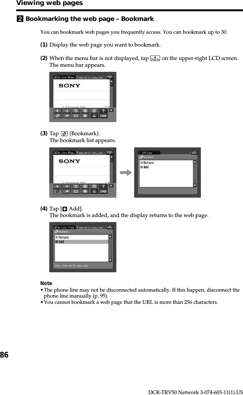 86DCR-TRV50 Network 3-074-603-11(1).US2Bookmarking the web page – BookmarkYou can bookmark web pages you frequently access. You can bookmark up to 30.(1)Display the web page you want to bookmark.(2)When the menu bar is not displayed, tap menu on the upper-right LCD screen.The menu bar appears.(3)Tap   (Bookmark).The bookmark list appears.,(4)Tap [  Add].The bookmark is added, and the display returns to the web page.Note•The phone line may not be disconnected automatically. If this happen, disconnect thephone line manually (p. 95).•You cannot bookmark a web page that the URL is more than 256 characters.Viewing web pages