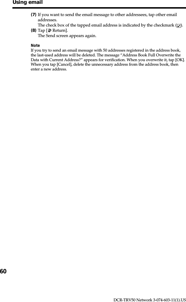 60DCR-TRV50 Network 3-074-603-11(1).USUsing email(7)If you want to send the email message to other addressees, tap other emailaddresses.The check box of the tapped email address is indicated by the checkmark ( ).(8)Tap [  Return].The Send screen appears again.NoteIf you try to send an email message with 50 addresses registered in the address book,the last-used address will be deleted. The message “Address Book Full Overwrite theData with Current Address?” appears for verification. When you overwrite it, tap [OK].When you tap [Cancel], delete the unnecessary address from the address book, thenenter a new address.