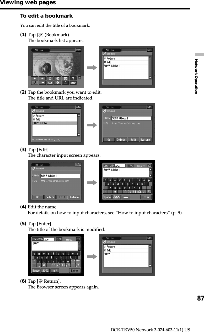 87Network OperationDCR-TRV50 Network 3-074-603-11(1).USTo edit a bookmarkYou can edit the title of a bookmark.(1)Tap   (Bookmark).The bookmark list appears.,(2)Tap the bookmark you want to edit.The title and URL are indicated.,(3)Tap [Edit].The character input screen appears.,(4)Edit the name.For details on how to input characters, see “How to input characters” (p. 9).(5)Tap [Enter].The title of the bookmark is modified.,(6)Tap [  Return].The Browser screen appears again.Viewing web pages