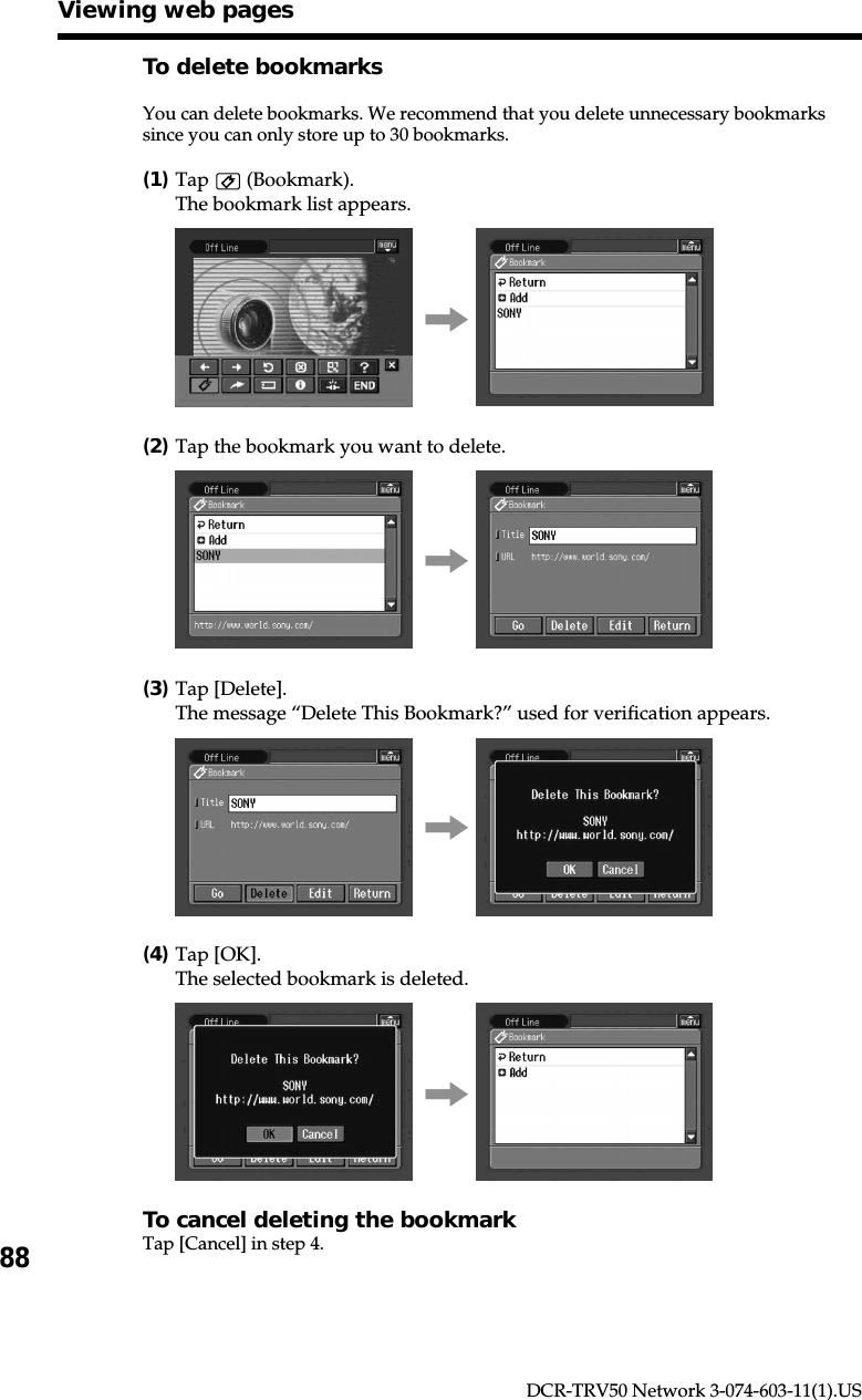 88DCR-TRV50 Network 3-074-603-11(1).USTo delete bookmarksYou can delete bookmarks. We recommend that you delete unnecessary bookmarkssince you can only store up to 30 bookmarks.(1)Tap   (Bookmark).The bookmark list appears.,(2)Tap the bookmark you want to delete.,(3)Tap [Delete].The message “Delete This Bookmark?” used for verification appears.,(4)Tap [OK].The selected bookmark is deleted.,To cancel deleting the bookmarkTap [Cancel] in step 4.Viewing web pages