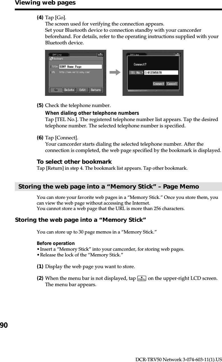 90DCR-TRV50 Network 3-074-603-11(1).US(4)Tap [Go].The screen used for verifying the connection appears.Set your Bluetooth device to connection standby with your camcorderbeforehand. For details, refer to the operating instructions supplied with yourBluetooth device.,(5)Check the telephone number.When dialing other telephone numbersTap [TEL No.]. The registered telephone number list appears. Tap the desiredtelephone number. The selected telephone number is specified.(6)Tap [Connect].Your camcorder starts dialing the selected telephone number. After theconnection is completed, the web page specified by the bookmark is displayed.To select other bookmarkTap [Return] in step 4. The bookmark list appears. Tap other bookmark.Storing the web page into a “Memory Stick” – Page MemoYou can store your favorite web pages in a “Memory Stick.” Once you store them, youcan view the web page without accessing the Internet.You cannot store a web page that the URL is more than 256 characters.Storing the web page into a “Memory Stick”You can store up to 30 page memos in a “Memory Stick.”Before operation•Insert a “Memory Stick” into your camcorder, for storing web pages.•Release the lock of the “Memory Stick.”(1)Display the web page you want to store.(2)When the menu bar is not displayed, tap menu on the upper-right LCD screen.The menu bar appears.Viewing web pages