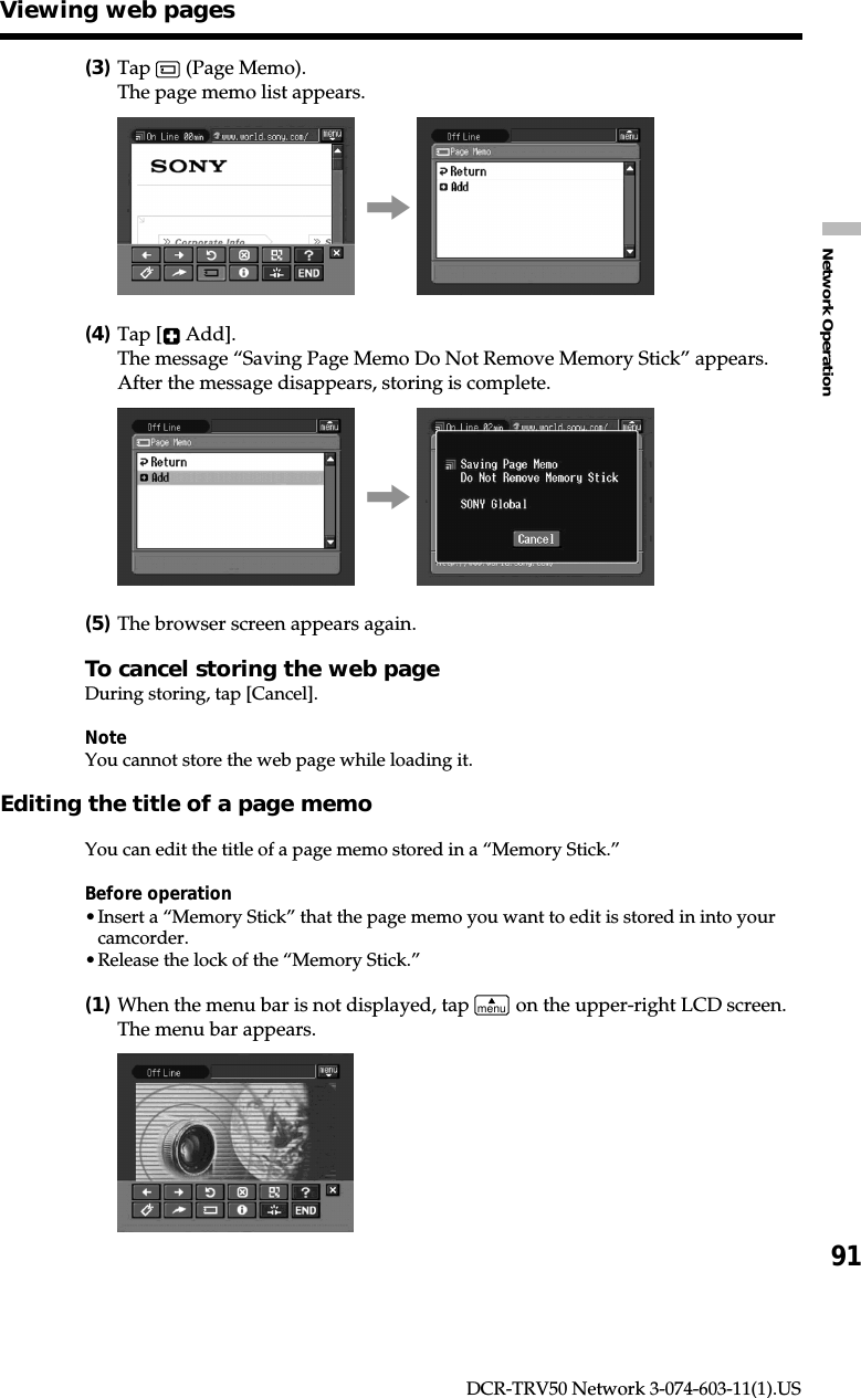 91Network OperationDCR-TRV50 Network 3-074-603-11(1).US(3)Tap   (Page Memo).The page memo list appears.,(4)Tap [  Add].The message “Saving Page Memo Do Not Remove Memory Stick” appears.After the message disappears, storing is complete.,(5)The browser screen appears again.To cancel storing the web pageDuring storing, tap [Cancel].NoteYou cannot store the web page while loading it.Editing the title of a page memoYou can edit the title of a page memo stored in a “Memory Stick.”Before operation•Insert a “Memory Stick” that the page memo you want to edit is stored in into yourcamcorder.•Release the lock of the “Memory Stick.”(1)When the menu bar is not displayed, tap menu on the upper-right LCD screen.The menu bar appears.Viewing web pages