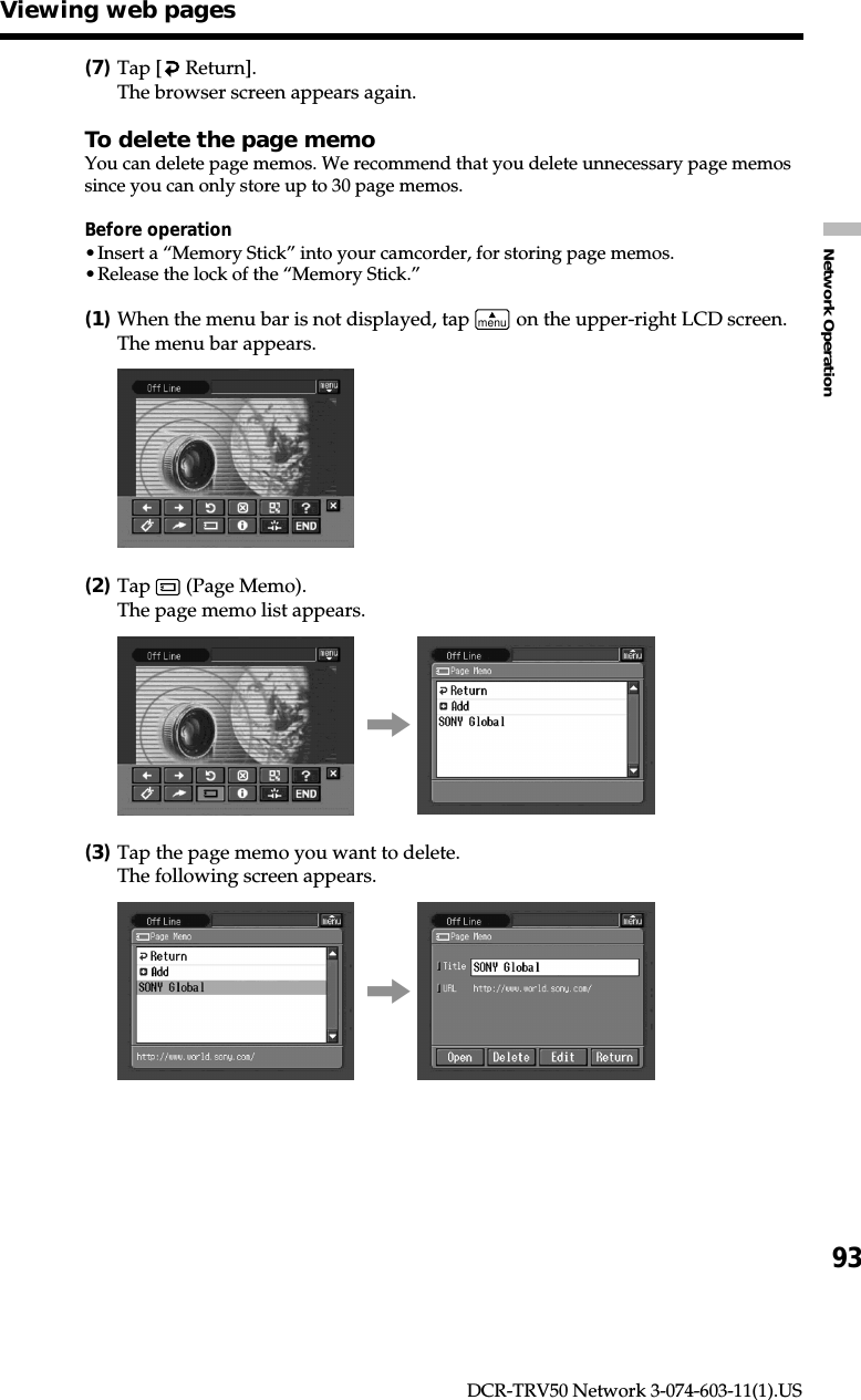 93Network OperationDCR-TRV50 Network 3-074-603-11(1).US(7)Tap [  Return].The browser screen appears again.To delete the page memoYou can delete page memos. We recommend that you delete unnecessary page memossince you can only store up to 30 page memos.Before operation•Insert a “Memory Stick” into your camcorder, for storing page memos.•Release the lock of the “Memory Stick.”(1)When the menu bar is not displayed, tap menu on the upper-right LCD screen.The menu bar appears.(2)Tap   (Page Memo).The page memo list appears.,(3)Tap the page memo you want to delete.The following screen appears.,Viewing web pages