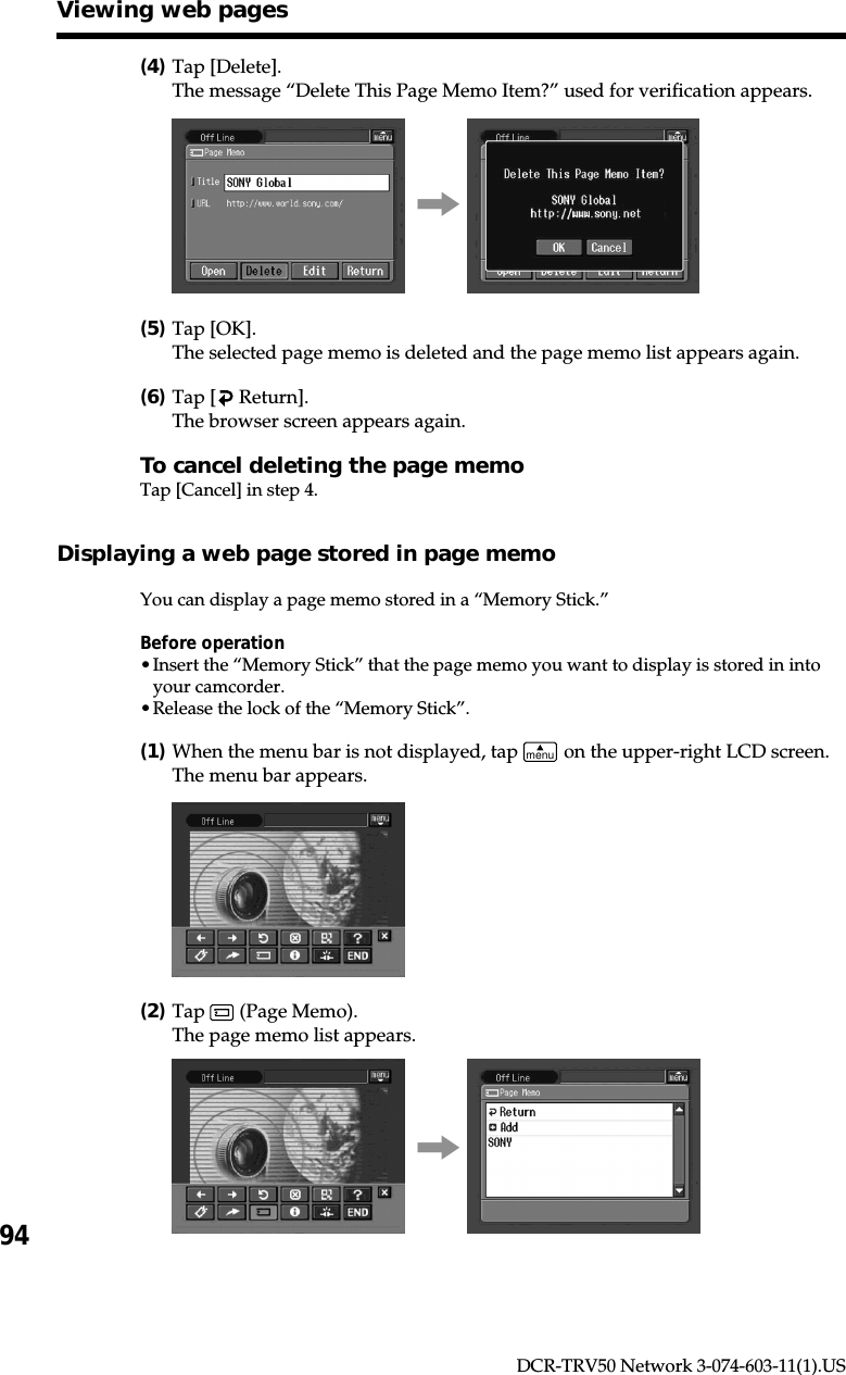 94DCR-TRV50 Network 3-074-603-11(1).US(4)Tap [Delete].The message “Delete This Page Memo Item?” used for verification appears.,(5)Tap [OK].The selected page memo is deleted and the page memo list appears again.(6)Tap [  Return].The browser screen appears again.To cancel deleting the page memoTap [Cancel] in step 4.Displaying a web page stored in page memoYou can display a page memo stored in a “Memory Stick.”Before operation•Insert the “Memory Stick” that the page memo you want to display is stored in intoyour camcorder.•Release the lock of the “Memory Stick”.(1)When the menu bar is not displayed, tap menu on the upper-right LCD screen.The menu bar appears.(2)Tap   (Page Memo).The page memo list appears.,Viewing web pages