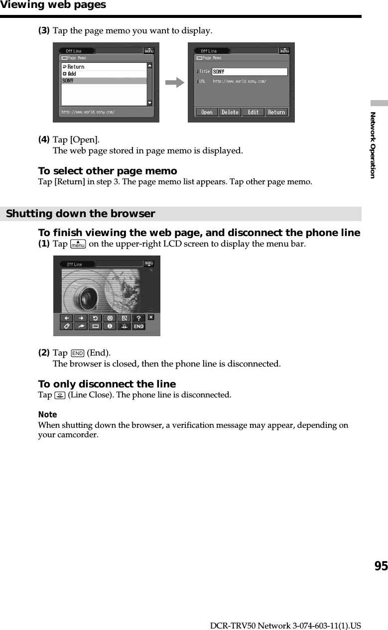 95Network OperationDCR-TRV50 Network 3-074-603-11(1).US(3)Tap the page memo you want to display.,(4)Tap [Open].The web page stored in page memo is displayed.To select other page memoTap [Return] in step 3. The page memo list appears. Tap other page memo.Shutting down the browserTo finish viewing the web page, and disconnect the phone line(1)Tap menu on the upper-right LCD screen to display the menu bar.(2)Tap END (End).The browser is closed, then the phone line is disconnected.To only disconnect the lineTap   (Line Close). The phone line is disconnected.NoteWhen shutting down the browser, a verification message may appear, depending onyour camcorder.Viewing web pages