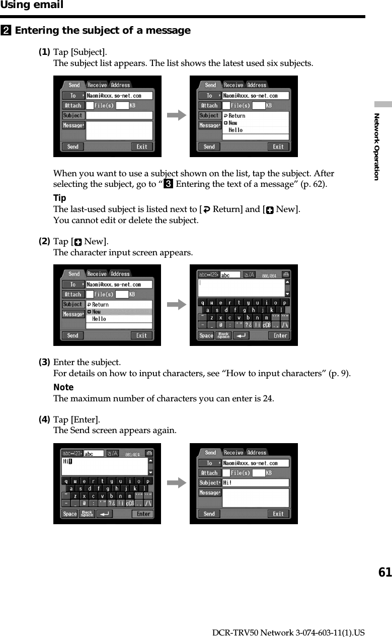 61Network OperationDCR-TRV50 Network 3-074-603-11(1).US2Entering the subject of a message(1)Tap [Subject].The subject list appears. The list shows the latest used six subjects.,When you want to use a subject shown on the list, tap the subject. Afterselecting the subject, go to “3 Entering the text of a message” (p. 62).TipThe last-used subject is listed next to [  Return] and [  New].You cannot edit or delete the subject.(2)Tap [  New].The character input screen appears.,(3)Enter the subject.For details on how to input characters, see “How to input characters” (p. 9).NoteThe maximum number of characters you can enter is 24.(4)Tap [Enter].The Send screen appears again.,Using email