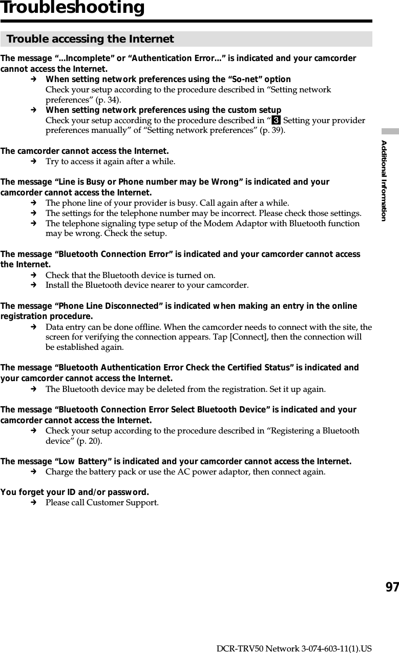 97Additional InformationDCR-TRV50 Network 3-074-603-11(1).USTroubleshootingTrouble accessing the InternetThe message “...Incomplete” or “Authentication Error...” is indicated and your camcordercannot access the Internet.cWhen setting network preferences using the “So-net” optionCheck your setup according to the procedure described in “Setting networkpreferences” (p. 34).cWhen setting network preferences using the custom setupCheck your setup according to the procedure described in “3 Setting your providerpreferences manually” of “Setting network preferences” (p. 39).The camcorder cannot access the Internet.cTry to access it again after a while.The message “Line is Busy or Phone number may be Wrong” is indicated and yourcamcorder cannot access the Internet.cThe phone line of your provider is busy. Call again after a while.cThe settings for the telephone number may be incorrect. Please check those settings.cThe telephone signaling type setup of the Modem Adaptor with Bluetooth functionmay be wrong. Check the setup.The message “Bluetooth Connection Error” is indicated and your camcorder cannot accessthe Internet.cCheck that the Bluetooth device is turned on.cInstall the Bluetooth device nearer to your camcorder.The message “Phone Line Disconnected” is indicated when making an entry in the onlineregistration procedure.cData entry can be done offline. When the camcorder needs to connect with the site, thescreen for verifying the connection appears. Tap [Connect], then the connection willbe established again.The message “Bluetooth Authentication Error Check the Certified Status” is indicated andyour camcorder cannot access the Internet.cThe Bluetooth device may be deleted from the registration. Set it up again.The message “Bluetooth Connection Error Select Bluetooth Device” is indicated and yourcamcorder cannot access the Internet.cCheck your setup according to the procedure described in “Registering a Bluetoothdevice” (p. 20).The message “Low Battery” is indicated and your camcorder cannot access the Internet.cCharge the battery pack or use the AC power adaptor, then connect again.You forget your ID and/or password.cPlease call Customer Support.