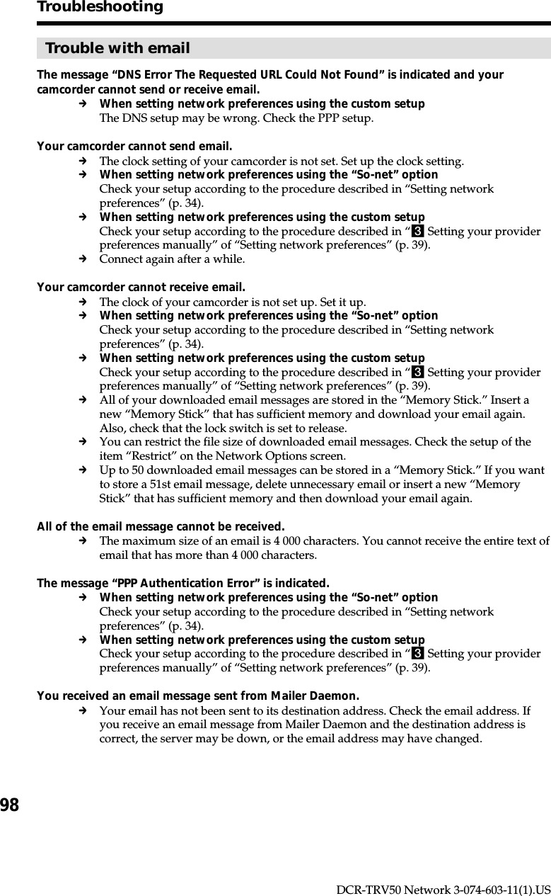 98DCR-TRV50 Network 3-074-603-11(1).USTroubleshootingTrouble with emailThe message “DNS Error The Requested URL Could Not Found” is indicated and yourcamcorder cannot send or receive email.cWhen setting network preferences using the custom setupThe DNS setup may be wrong. Check the PPP setup.Your camcorder cannot send email.cThe clock setting of your camcorder is not set. Set up the clock setting.cWhen setting network preferences using the “So-net” optionCheck your setup according to the procedure described in “Setting networkpreferences” (p. 34).cWhen setting network preferences using the custom setupCheck your setup according to the procedure described in “3 Setting your providerpreferences manually” of “Setting network preferences” (p. 39).cConnect again after a while.Your camcorder cannot receive email.cThe clock of your camcorder is not set up. Set it up.cWhen setting network preferences using the “So-net” optionCheck your setup according to the procedure described in “Setting networkpreferences” (p. 34).cWhen setting network preferences using the custom setupCheck your setup according to the procedure described in “3 Setting your providerpreferences manually” of “Setting network preferences” (p. 39).cAll of your downloaded email messages are stored in the “Memory Stick.” Insert anew “Memory Stick” that has sufficient memory and download your email again.Also, check that the lock switch is set to release.cYou can restrict the file size of downloaded email messages. Check the setup of theitem “Restrict” on the Network Options screen.cUp to 50 downloaded email messages can be stored in a “Memory Stick.” If you wantto store a 51st email message, delete unnecessary email or insert a new “MemoryStick” that has sufficient memory and then download your email again.All of the email message cannot be received.cThe maximum size of an email is 4 000 characters. You cannot receive the entire text ofemail that has more than 4 000 characters.The message “PPP Authentication Error” is indicated.cWhen setting network preferences using the “So-net” optionCheck your setup according to the procedure described in “Setting networkpreferences” (p. 34).cWhen setting network preferences using the custom setupCheck your setup according to the procedure described in “3 Setting your providerpreferences manually” of “Setting network preferences” (p. 39).You received an email message sent from Mailer Daemon.cYour email has not been sent to its destination address. Check the email address. Ifyou receive an email message from Mailer Daemon and the destination address iscorrect, the server may be down, or the email address may have changed.