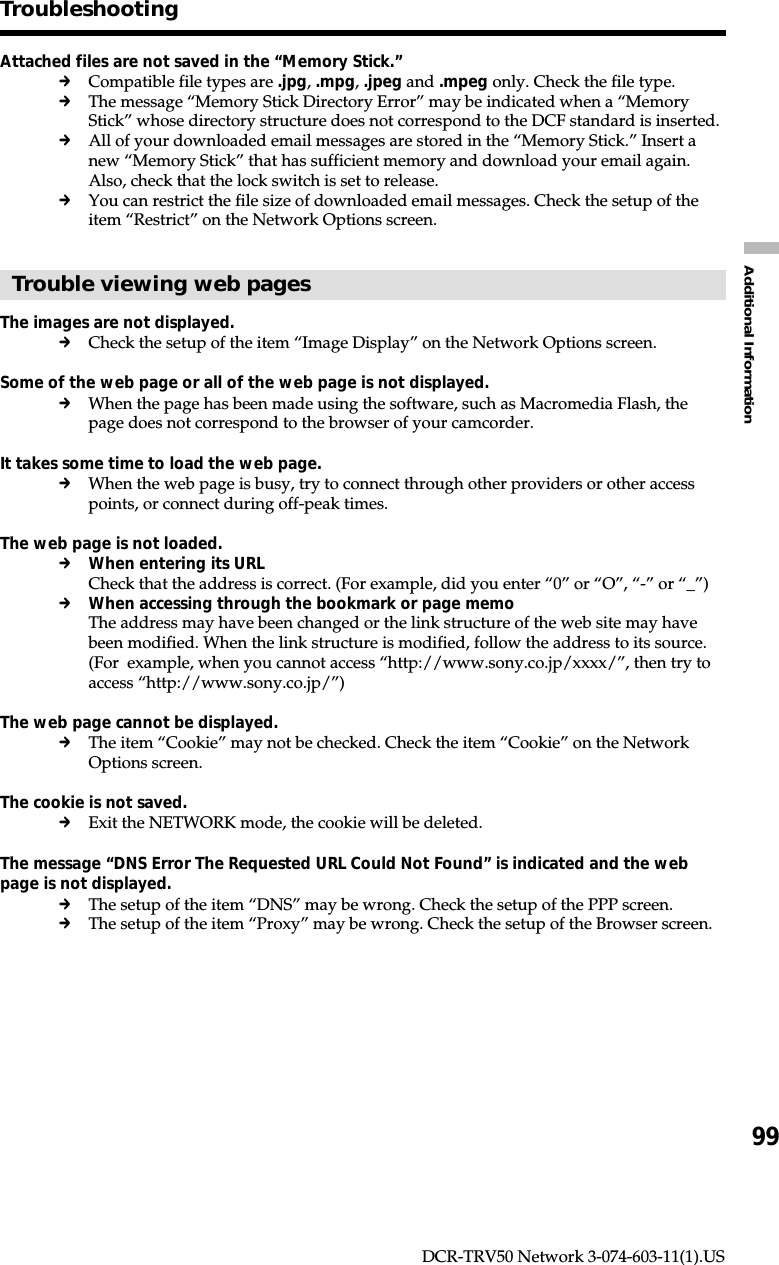 99Additional InformationDCR-TRV50 Network 3-074-603-11(1).USTroubleshootingAttached files are not saved in the “Memory Stick.”cCompatible file types are .jpg, .mpg, .jpeg and .mpeg only. Check the file type.cThe message “Memory Stick Directory Error” may be indicated when a “MemoryStick” whose directory structure does not correspond to the DCF standard is inserted.cAll of your downloaded email messages are stored in the “Memory Stick.” Insert anew “Memory Stick” that has sufficient memory and download your email again.Also, check that the lock switch is set to release.cYou can restrict the file size of downloaded email messages. Check the setup of theitem “Restrict” on the Network Options screen.Trouble viewing web pagesThe images are not displayed.cCheck the setup of the item “Image Display” on the Network Options screen.Some of the web page or all of the web page is not displayed.cWhen the page has been made using the software, such as Macromedia Flash, thepage does not correspond to the browser of your camcorder.It takes some time to load the web page.cWhen the web page is busy, try to connect through other providers or other accesspoints, or connect during off-peak times.The web page is not loaded.cWhen entering its URLCheck that the address is correct. (For example, did you enter “0” or “O”, “-” or “_”)cWhen accessing through the bookmark or page memoThe address may have been changed or the link structure of the web site may havebeen modified. When the link structure is modified, follow the address to its source.(For  example, when you cannot access “http://www.sony.co.jp/xxxx/”, then try toaccess “http://www.sony.co.jp/”)The web page cannot be displayed.cThe item “Cookie” may not be checked. Check the item “Cookie” on the NetworkOptions screen.The cookie is not saved.cExit the NETWORK mode, the cookie will be deleted.The message “DNS Error The Requested URL Could Not Found” is indicated and the webpage is not displayed.cThe setup of the item “DNS” may be wrong. Check the setup of the PPP screen.cThe setup of the item “Proxy” may be wrong. Check the setup of the Browser screen.