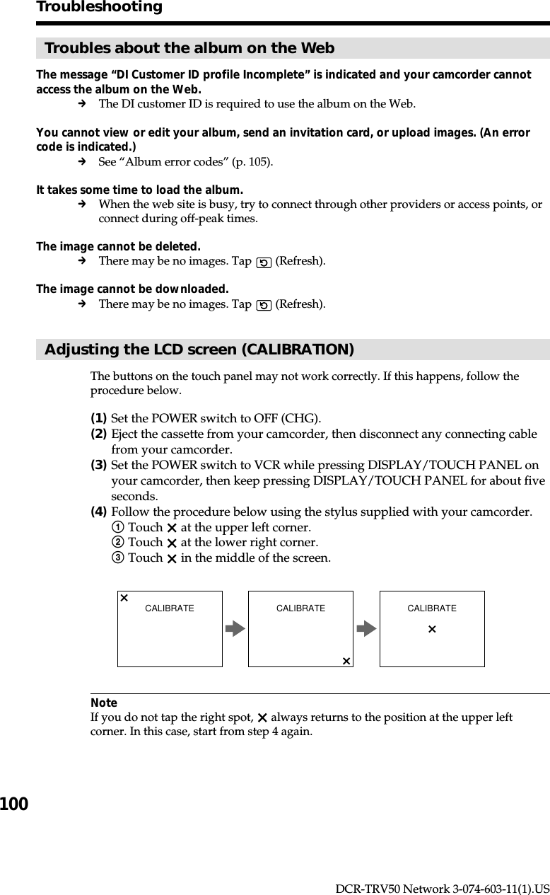 100DCR-TRV50 Network 3-074-603-11(1).USTroubleshootingTroubles about the album on the WebThe message “DI Customer ID profile Incomplete” is indicated and your camcorder cannotaccess the album on the Web.cThe DI customer ID is required to use the album on the Web.You cannot view or edit your album, send an invitation card, or upload images. (An errorcode is indicated.)cSee “Album error codes” (p. 105).It takes some time to load the album.cWhen the web site is busy, try to connect through other providers or access points, orconnect during off-peak times.The image cannot be deleted.cThere may be no images. Tap   (Refresh).The image cannot be downloaded.cThere may be no images. Tap   (Refresh).Adjusting the LCD screen (CALIBRATION)The buttons on the touch panel may not work correctly. If this happens, follow theprocedure below.(1)Set the POWER switch to OFF (CHG).(2)Eject the cassette from your camcorder, then disconnect any connecting cablefrom your camcorder.(3)Set the POWER switch to VCR while pressing DISPLAY/TOUCH PANEL onyour camcorder, then keep pressing DISPLAY/TOUCH PANEL for about fiveseconds.(4)Follow the procedure below using the stylus supplied with your camcorder.1Touch   at the upper left corner.2Touch   at the lower right corner.3Touch   in the middle of the screen.NoteIf you do not tap the right spot,   always returns to the position at the upper leftcorner. In this case, start from step 4 again.CALIBRATE CALIBRATE CALIBRATE