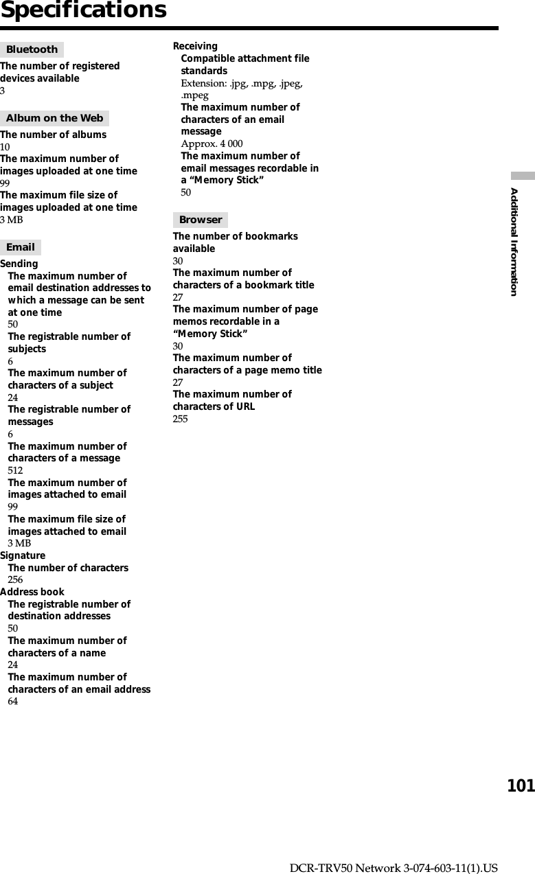 101Additional InformationDCR-TRV50 Network 3-074-603-11(1).USSpecificationsBluetoothThe number of registereddevices available3Album on the WebThe number of albums10The maximum number ofimages uploaded at one time99The maximum file size ofimages uploaded at one time3 MBEmailSendingThe maximum number ofemail destination addresses towhich a message can be sentat one time50The registrable number ofsubjects6The maximum number ofcharacters of a subject24The registrable number ofmessages6The maximum number ofcharacters of a message512The maximum number ofimages attached to email99The maximum file size ofimages attached to email3 MBSignatureThe number of characters256Address bookThe registrable number ofdestination addresses50The maximum number ofcharacters of a name24The maximum number ofcharacters of an email address64ReceivingCompatible attachment filestandardsExtension: .jpg, .mpg, .jpeg,.mpegThe maximum number ofcharacters of an emailmessageApprox. 4 000The maximum number ofemail messages recordable ina “Memory Stick”50BrowserThe number of bookmarksavailable30The maximum number ofcharacters of a bookmark title27The maximum number of pagememos recordable in a“Memory Stick”30The maximum number ofcharacters of a page memo title27The maximum number ofcharacters of URL255