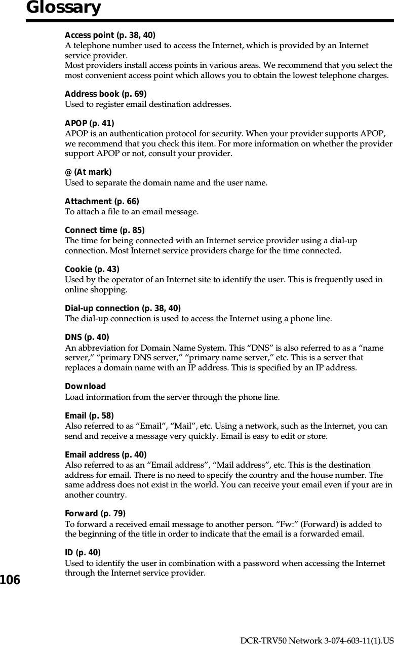 106DCR-TRV50 Network 3-074-603-11(1).USGlossaryAccess point (p. 38, 40)A telephone number used to access the Internet, which is provided by an Internetservice provider.Most providers install access points in various areas. We recommend that you select themost convenient access point which allows you to obtain the lowest telephone charges.Address book (p. 69)Used to register email destination addresses.APOP (p. 41)APOP is an authentication protocol for security. When your provider supports APOP,we recommend that you check this item. For more information on whether the providersupport APOP or not, consult your provider.@ (At mark)Used to separate the domain name and the user name.Attachment (p. 66)To attach a file to an email message.Connect time (p. 85)The time for being connected with an Internet service provider using a dial-upconnection. Most Internet service providers charge for the time connected.Cookie (p. 43)Used by the operator of an Internet site to identify the user. This is frequently used inonline shopping.Dial-up connection (p. 38, 40)The dial-up connection is used to access the Internet using a phone line.DNS (p. 40)An abbreviation for Domain Name System. This “DNS” is also referred to as a “nameserver,” “primary DNS server,” “primary name server,” etc. This is a server thatreplaces a domain name with an IP address. This is specified by an IP address.DownloadLoad information from the server through the phone line.Email (p. 58)Also referred to as “Email”, “Mail”, etc. Using a network, such as the Internet, you cansend and receive a message very quickly. Email is easy to edit or store.Email address (p. 40)Also referred to as an “Email address”, “Mail address”, etc. This is the destinationaddress for email. There is no need to specify the country and the house number. Thesame address does not exist in the world. You can receive your email even if your are inanother country.Forward (p. 79)To forward a received email message to another person. “Fw:” (Forward) is added tothe beginning of the title in order to indicate that the email is a forwarded email.ID (p. 40)Used to identify the user in combination with a password when accessing the Internetthrough the Internet service provider.