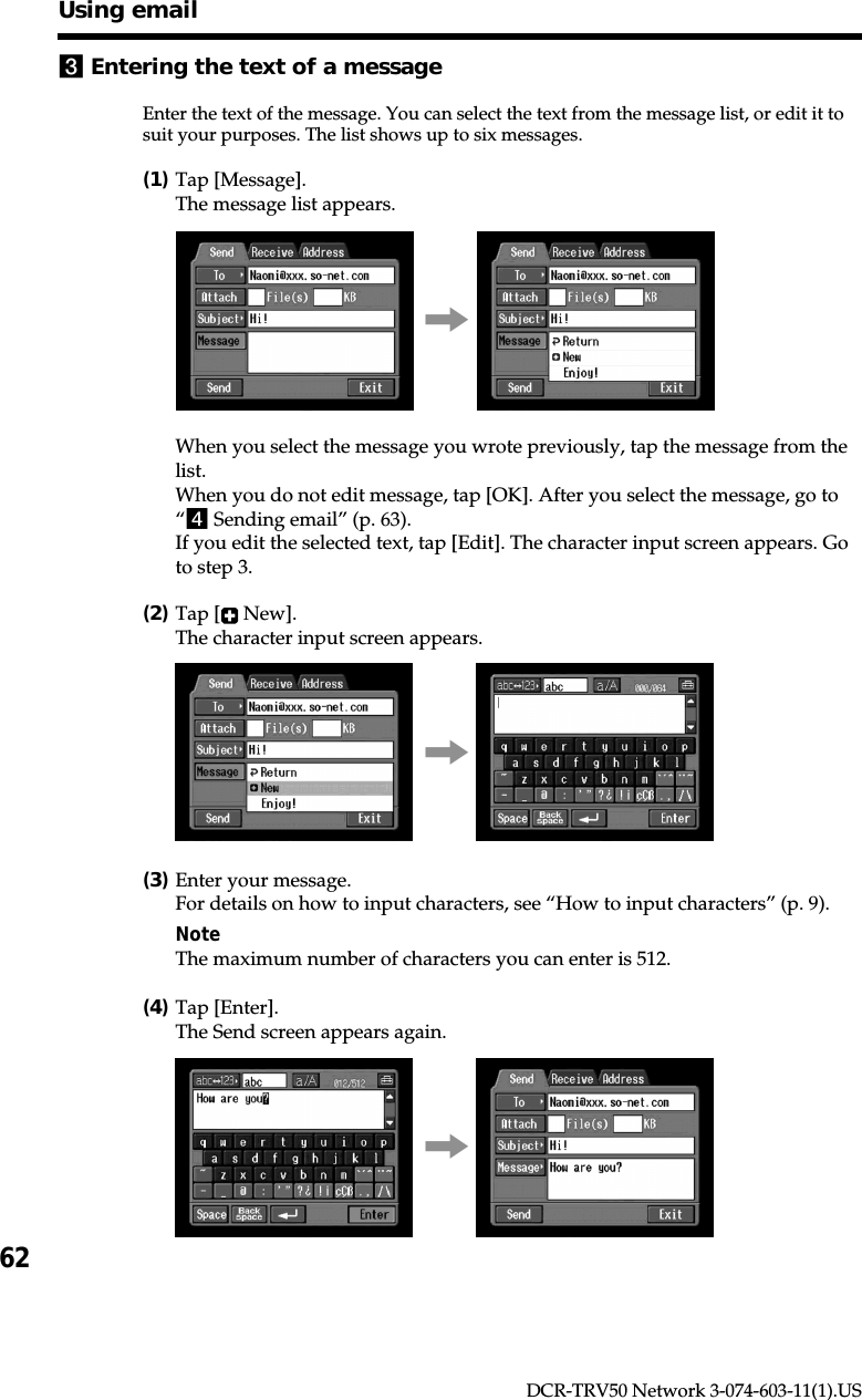 62DCR-TRV50 Network 3-074-603-11(1).US3Entering the text of a messageEnter the text of the message. You can select the text from the message list, or edit it tosuit your purposes. The list shows up to six messages.(1)Tap [Message].The message list appears.,When you select the message you wrote previously, tap the message from thelist.When you do not edit message, tap [OK]. After you select the message, go to“4 Sending email” (p. 63).If you edit the selected text, tap [Edit]. The character input screen appears. Goto step 3.(2)Tap [  New].The character input screen appears.,(3)Enter your message.For details on how to input characters, see “How to input characters” (p. 9).NoteThe maximum number of characters you can enter is 512.(4)Tap [Enter].The Send screen appears again.,Using email