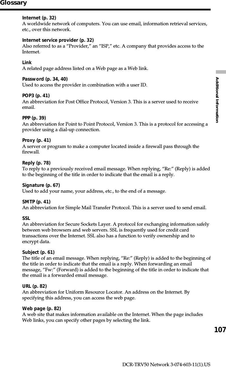 107Additional InformationDCR-TRV50 Network 3-074-603-11(1).USGlossaryInternet (p. 32)A worldwide network of computers. You can use email, information retrieval services,etc., over this network.Internet service provider (p. 32)Also referred to as a “Provider,” an “ISP,” etc. A company that provides access to theInternet.LinkA related page address listed on a Web page as a Web link.Password (p. 34, 40)Used to access the provider in combination with a user ID.POP3 (p. 41)An abbreviation for Post Office Protocol, Version 3. This is a server used to receiveemail.PPP (p. 39)An abbreviation for Point to Point Protocol, Version 3. This is a protocol for accessing aprovider using a dial-up connection.Proxy (p. 41)A server or program to make a computer located inside a firewall pass through thefirewall.Reply (p. 78)To reply to a previously received email message. When replying, “Re:” (Reply) is addedto the beginning of the title in order to indicate that the email is a reply.Signature (p. 67)Used to add your name, your address, etc., to the end of a message.SMTP (p. 41)An abbreviation for Simple Mail Transfer Protocol. This is a server used to send email.SSLAn abbreviation for Secure Sockets Layer. A protocol for exchanging information safelybetween web browsers and web servers. SSL is frequently used for credit cardtransactions over the Internet. SSL also has a function to verify ownership and toencrypt data.Subject (p. 61)The title of an email message. When replying, “Re:” (Reply) is added to the beginning ofthe title in order to indicate that the email is a reply. When forwarding an emailmessage, “Fw:” (Forward) is added to the beginning of the title in order to indicate thatthe email is a forwarded email message.URL (p. 82)An abbreviation for Uniform Resource Locator. An address on the Internet. Byspecifying this address, you can access the web page.Web page (p. 82)A web site that makes information available on the Internet. When the page includesWeb links, you can specify other pages by selecting the link.