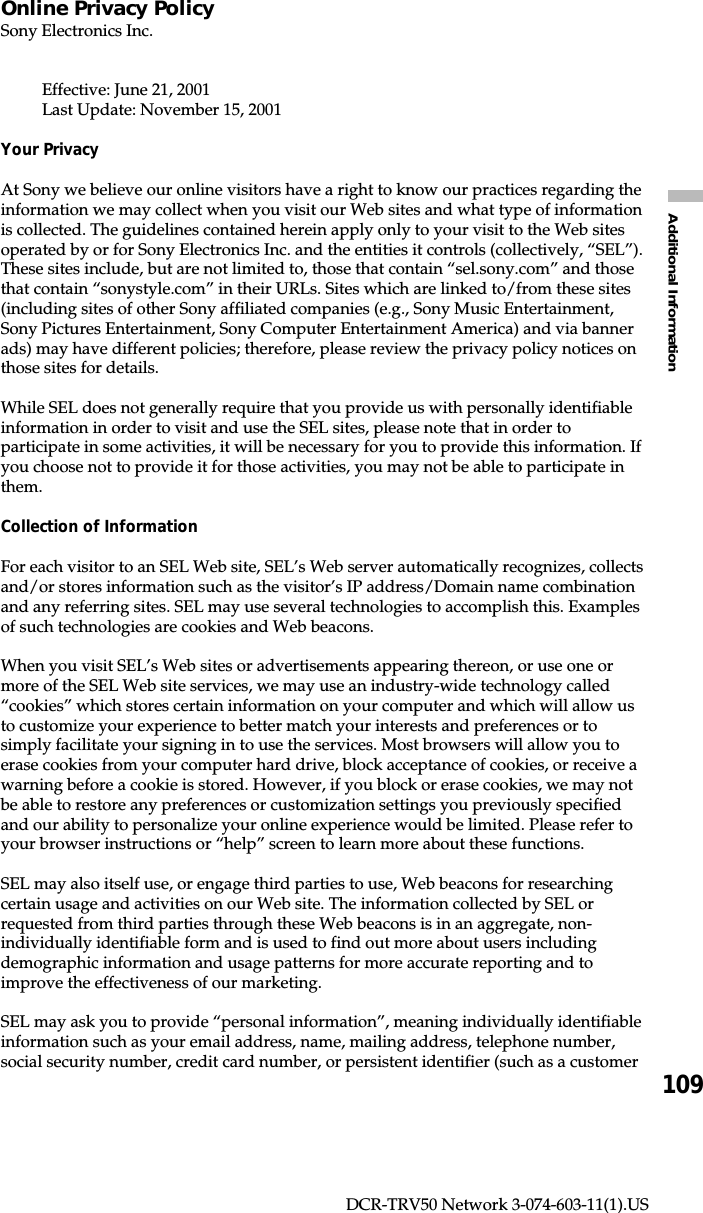 109Additional InformationDCR-TRV50 Network 3-074-603-11(1).USOnline Privacy PolicySony Electronics Inc.Effective: June 21, 2001Last Update: November 15, 2001Your PrivacyAt Sony we believe our online visitors have a right to know our practices regarding theinformation we may collect when you visit our Web sites and what type of informationis collected. The guidelines contained herein apply only to your visit to the Web sitesoperated by or for Sony Electronics Inc. and the entities it controls (collectively, “SEL”).These sites include, but are not limited to, those that contain “sel.sony.com” and thosethat contain “sonystyle.com” in their URLs. Sites which are linked to/from these sites(including sites of other Sony affiliated companies (e.g., Sony Music Entertainment,Sony Pictures Entertainment, Sony Computer Entertainment America) and via bannerads) may have different policies; therefore, please review the privacy policy notices onthose sites for details.While SEL does not generally require that you provide us with personally identifiableinformation in order to visit and use the SEL sites, please note that in order toparticipate in some activities, it will be necessary for you to provide this information. Ifyou choose not to provide it for those activities, you may not be able to participate inthem.Collection of InformationFor each visitor to an SEL Web site, SEL’s Web server automatically recognizes, collectsand/or stores information such as the visitor’s IP address/Domain name combinationand any referring sites. SEL may use several technologies to accomplish this. Examplesof such technologies are cookies and Web beacons.When you visit SEL’s Web sites or advertisements appearing thereon, or use one ormore of the SEL Web site services, we may use an industry-wide technology called“cookies” which stores certain information on your computer and which will allow usto customize your experience to better match your interests and preferences or tosimply facilitate your signing in to use the services. Most browsers will allow you toerase cookies from your computer hard drive, block acceptance of cookies, or receive awarning before a cookie is stored. However, if you block or erase cookies, we may notbe able to restore any preferences or customization settings you previously specifiedand our ability to personalize your online experience would be limited. Please refer toyour browser instructions or “help” screen to learn more about these functions.SEL may also itself use, or engage third parties to use, Web beacons for researchingcertain usage and activities on our Web site. The information collected by SEL orrequested from third parties through these Web beacons is in an aggregate, non-individually identifiable form and is used to find out more about users includingdemographic information and usage patterns for more accurate reporting and toimprove the effectiveness of our marketing.SEL may ask you to provide “personal information”, meaning individually identifiableinformation such as your email address, name, mailing address, telephone number,social security number, credit card number, or persistent identifier (such as a customer