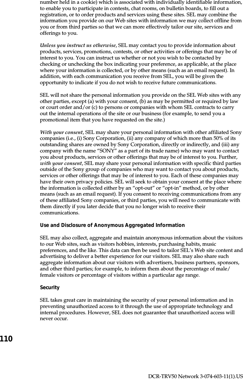 110DCR-TRV50 Network 3-074-603-11(1).USnumber held in a cookie) which is associated with individually identifiable information,to enable you to participate in contests, chat rooms, on bulletin boards, to fill out aregistration, or to order products and services using these sites. SEL may combine theinformation you provide on our Web sites with information we may collect offline fromyou or from third parties so that we can more effectively tailor our site, services andofferings to you.Unless you instruct us otherwise, SEL may contact you to provide information aboutproducts, services, promotions, contests, or other activities or offerings that may be ofinterest to you. You can instruct us whether or not you wish to be contacted bychecking or unchecking the box indicating your preference, as applicable, at the placewhere your information is collected, or by other means (such as an email request). Inaddition, with each communication you receive from SEL, you will be given theopportunity to indicate if you do not wish to receive future communications.SEL will not share the personal information you provide on the SEL Web sites with anyother parties, except (a) with your consent, (b) as may be permitted or required by lawor court order and/or (c) to persons or companies with whom SEL contracts to carryout the internal operations of the site or our business (for example, to send you apromotional item that you have requested on the site.)With your consent, SEL may share your personal information with other affiliated Sonycompanies (i.e., (i) Sony Corporation, (ii) any company of which more than 50% of itsoutstanding shares are owned by Sony Corporation, directly or indirectly, and (iii) anycompany with the name “SONY” as a part of its trade name) who may want to contactyou about products, services or other offerings that may be of interest to you. Further,with your consent, SEL may share your personal information with specific third partiesoutside of the Sony group of companies who may want to contact you about products,services or other offerings that may be of interest to you. Each of these companies mayhave their own privacy policies. SEL will seek to obtain your consent at the place wherethe information is collected either by an “opt-out” or “opt-in” method, or by othermeans (such as an email request). If you consent to receiving communications from anyof these affiliated Sony companies, or third parties, you will need to communicate withthem directly if you later decide that you no longer wish to receive theircommunications.Use and Disclosure of Anonymous Aggregated InformationSEL may also collect, aggregate and maintain anonymous information about the visitorsto our Web sites, such as visitors hobbies, interests, purchasing habits, musicpreferences, and the like. This data can then be used to tailor SEL’s Web site content andadvertising to deliver a better experience for our visitors. SEL may also share suchaggregate information about our visitors with advertisers, business partners, sponsors,and other third parties; for example, to inform them about the percentage of male/female visitors or percentage of visitors within a particular age range.SecuritySEL takes great care in maintaining the security of your personal information and inpreventing unauthorized access to it through the use of appropriate technology andinternal procedures. However, SEL does not guarantee that unauthorized access willnever occur.