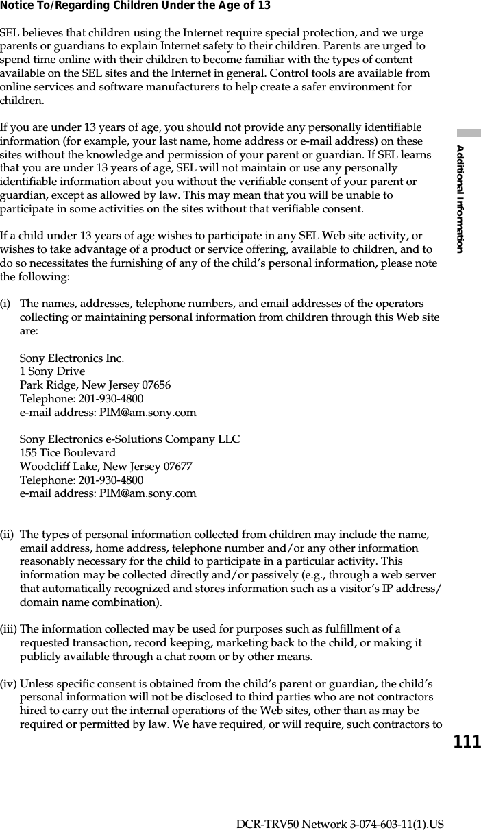 111Additional InformationDCR-TRV50 Network 3-074-603-11(1).USNotice To/Regarding Children Under the Age of 13SEL believes that children using the Internet require special protection, and we urgeparents or guardians to explain Internet safety to their children. Parents are urged tospend time online with their children to become familiar with the types of contentavailable on the SEL sites and the Internet in general. Control tools are available fromonline services and software manufacturers to help create a safer environment forchildren.If you are under 13 years of age, you should not provide any personally identifiableinformation (for example, your last name, home address or e-mail address) on thesesites without the knowledge and permission of your parent or guardian. If SEL learnsthat you are under 13 years of age, SEL will not maintain or use any personallyidentifiable information about you without the verifiable consent of your parent orguardian, except as allowed by law. This may mean that you will be unable toparticipate in some activities on the sites without that verifiable consent.If a child under 13 years of age wishes to participate in any SEL Web site activity, orwishes to take advantage of a product or service offering, available to children, and todo so necessitates the furnishing of any of the child’s personal information, please notethe following:(i) The names, addresses, telephone numbers, and email addresses of the operatorscollecting or maintaining personal information from children through this Web siteare:Sony Electronics Inc.1 Sony DrivePark Ridge, New Jersey 07656Telephone: 201-930-4800e-mail address: PIM@am.sony.comSony Electronics e-Solutions Company LLC155 Tice BoulevardWoodcliff Lake, New Jersey 07677Telephone: 201-930-4800e-mail address: PIM@am.sony.com(ii) The types of personal information collected from children may include the name,email address, home address, telephone number and/or any other informationreasonably necessary for the child to participate in a particular activity. Thisinformation may be collected directly and/or passively (e.g., through a web serverthat automatically recognized and stores information such as a visitor’s IP address/domain name combination).(iii) The information collected may be used for purposes such as fulfillment of arequested transaction, record keeping, marketing back to the child, or making itpublicly available through a chat room or by other means.(iv) Unless specific consent is obtained from the child’s parent or guardian, the child’spersonal information will not be disclosed to third parties who are not contractorshired to carry out the internal operations of the Web sites, other than as may berequired or permitted by law. We have required, or will require, such contractors to