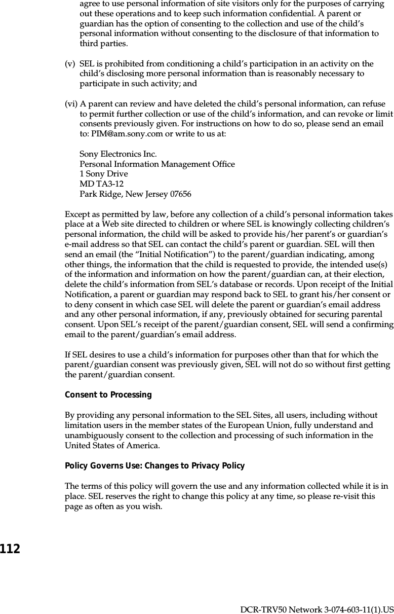 112DCR-TRV50 Network 3-074-603-11(1).USagree to use personal information of site visitors only for the purposes of carryingout these operations and to keep such information confidential. A parent orguardian has the option of consenting to the collection and use of the child’spersonal information without consenting to the disclosure of that information tothird parties.(v) SEL is prohibited from conditioning a child’s participation in an activity on thechild’s disclosing more personal information than is reasonably necessary toparticipate in such activity; and(vi) A parent can review and have deleted the child’s personal information, can refuseto permit further collection or use of the child’s information, and can revoke or limitconsents previously given. For instructions on how to do so, please send an emailto: PIM@am.sony.com or write to us at:Sony Electronics Inc.Personal Information Management Office1 Sony DriveMD TA3-12Park Ridge, New Jersey 07656Except as permitted by law, before any collection of a child’s personal information takesplace at a Web site directed to children or where SEL is knowingly collecting children’spersonal information, the child will be asked to provide his/her parent’s or guardian’se-mail address so that SEL can contact the child’s parent or guardian. SEL will thensend an email (the “Initial Notification”) to the parent/guardian indicating, amongother things, the information that the child is requested to provide, the intended use(s)of the information and information on how the parent/guardian can, at their election,delete the child’s information from SEL’s database or records. Upon receipt of the InitialNotification, a parent or guardian may respond back to SEL to grant his/her consent orto deny consent in which case SEL will delete the parent or guardian’s email addressand any other personal information, if any, previously obtained for securing parentalconsent. Upon SEL’s receipt of the parent/guardian consent, SEL will send a confirmingemail to the parent/guardian’s email address.If SEL desires to use a child’s information for purposes other than that for which theparent/guardian consent was previously given, SEL will not do so without first gettingthe parent/guardian consent.Consent to ProcessingBy providing any personal information to the SEL Sites, all users, including withoutlimitation users in the member states of the European Union, fully understand andunambiguously consent to the collection and processing of such information in theUnited States of America.Policy Governs Use: Changes to Privacy PolicyThe terms of this policy will govern the use and any information collected while it is inplace. SEL reserves the right to change this policy at any time, so please re-visit thispage as often as you wish.